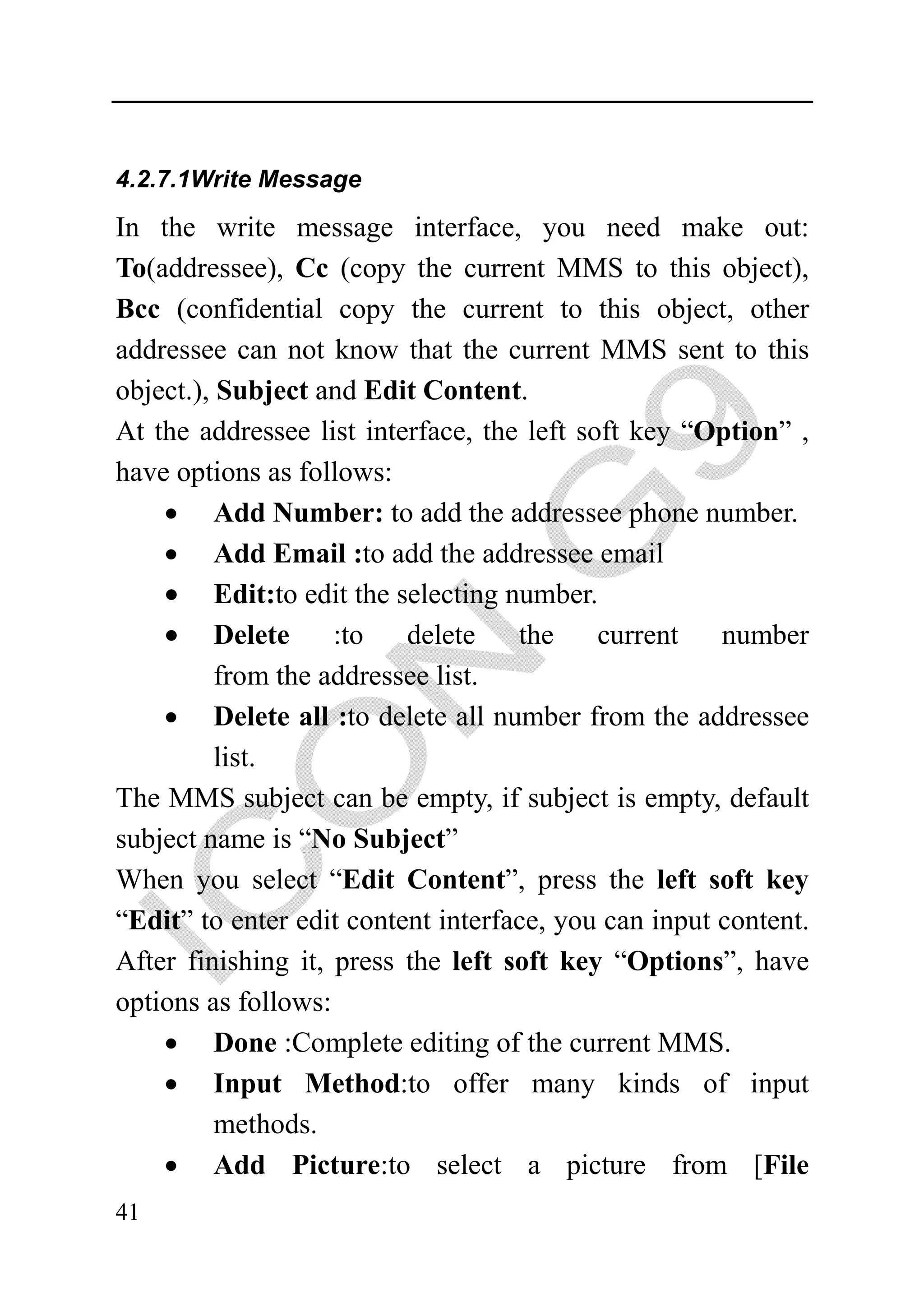 4.2.7.1Write Message

In the write message interface, you need make out:
To(addressee), Cc (copy the current MMS to this object),
Bcc (confidential copy the current to this object, other
addressee can not know that the current MMS sent to this
object.), Subject and Edit Content.
At the addressee list interface, the left soft key “Option” ,
have options as follows:
    • Add Number: to add the addressee phone number.
    • Add Email :to add the addressee email
    • Edit:to edit the selecting number.
    • Delete :to delete the current number
          from the addressee list.
    • Delete all :to delete all number from the addressee
          list.
The MMS subject can be empty, if subject is empty, default
subject name is “No Subject”
When you select “Edit Content”, press the left soft key
“Edit” to enter edit content interface, you can input content.
After finishing it, press the left soft key “Options”, have
options as follows:
    • Done :Complete editing of the current MMS.
    • Input Method:to offer many kinds of input
          methods.
    • Add Picture:to select a picture from [File
41
 