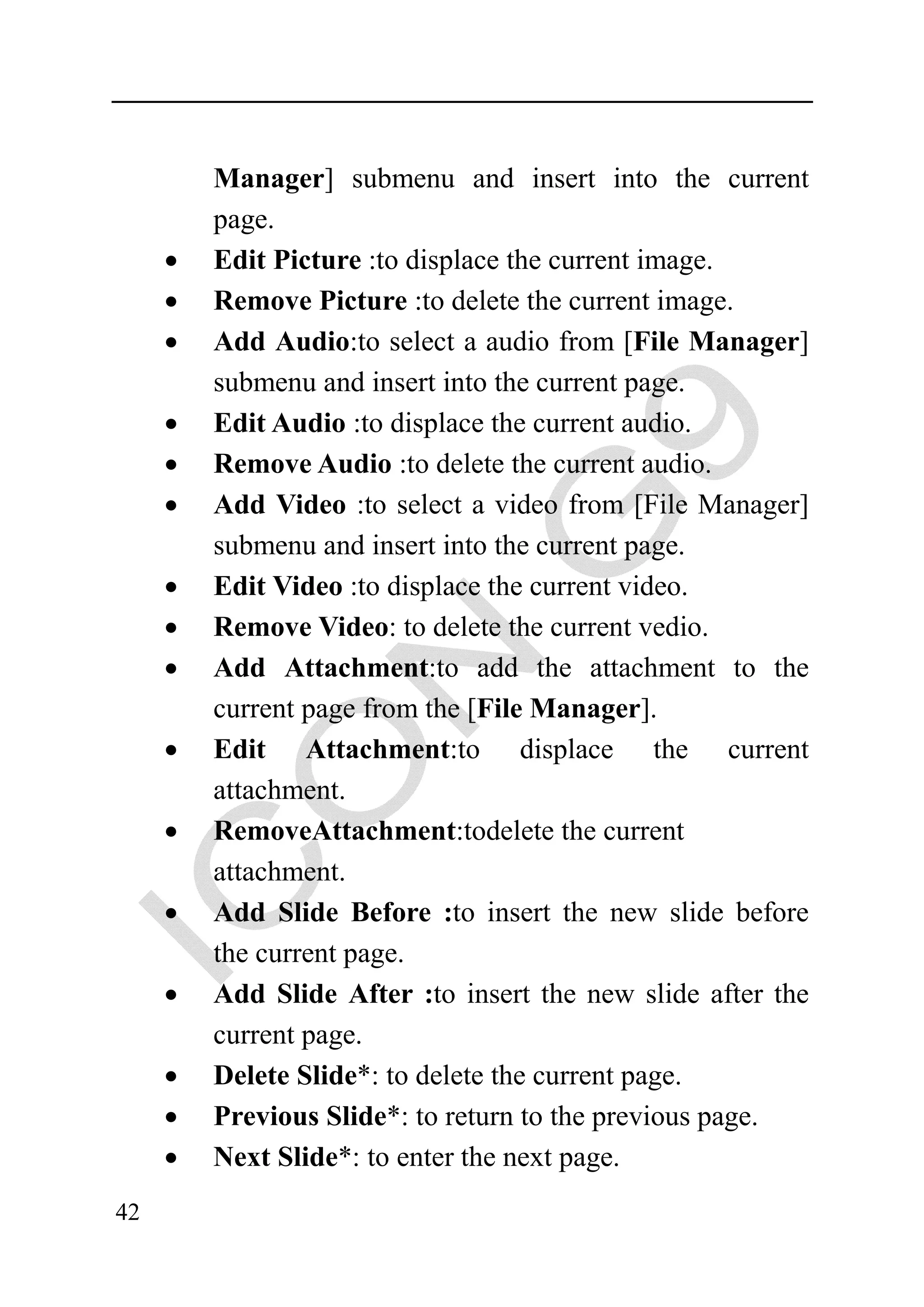 Manager] submenu and insert into the current
         page.
     •   Edit Picture :to displace the current image.
     •   Remove Picture :to delete the current image.
     •   Add Audio:to select a audio from [File Manager]
         submenu and insert into the current page.
     •   Edit Audio :to displace the current audio.
     •   Remove Audio :to delete the current audio.
     •   Add Video :to select a video from [File Manager]
         submenu and insert into the current page.
     •   Edit Video :to displace the current video.
     •   Remove Video: to delete the current vedio.
     •   Add Attachment:to add the attachment to the
         current page from the [File Manager].
     •   Edit Attachment:to displace the current
         attachment.
     •   RemoveAttachment:todelete the current
         attachment.
     •   Add Slide Before :to insert the new slide before
         the current page.
     •   Add Slide After :to insert the new slide after the
         current page.
     •   Delete Slide*: to delete the current page.
     •   Previous Slide*: to return to the previous page.
     •   Next Slide*: to enter the next page.
42
 