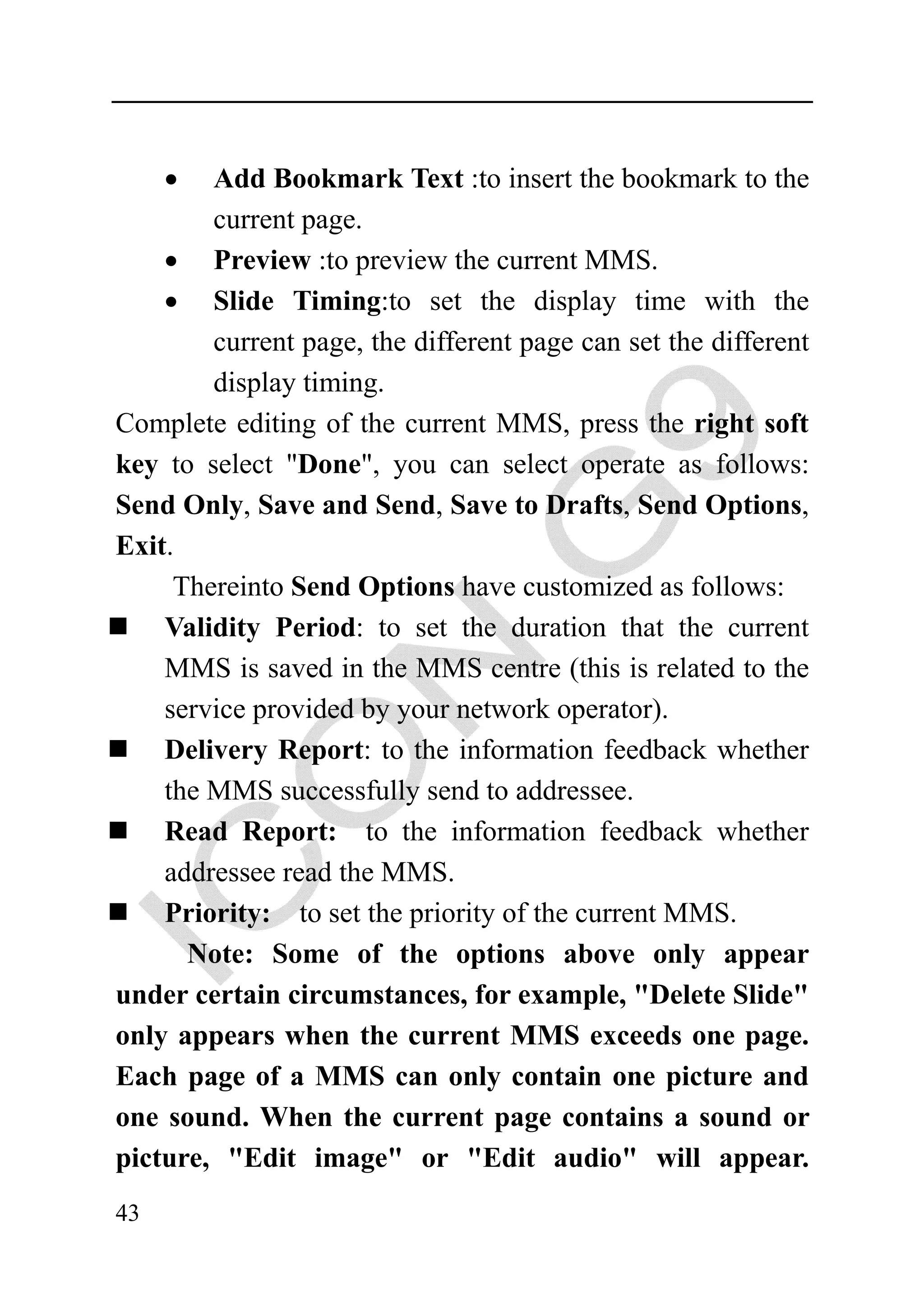 •  Add Bookmark Text :to insert the bookmark to the
        current page.
    • Preview :to preview the current MMS.
    • Slide Timing:to set the display time with the
        current page, the different page can set the different
        display timing.
Complete editing of the current MMS, press the right soft
key to select "Done", you can select operate as follows:
Send Only, Save and Send, Save to Drafts, Send Options,
Exit.
     Thereinto Send Options have customized as follows:
    Validity Period: to set the duration that the current
    MMS is saved in the MMS centre (this is related to the
    service provided by your network operator).
    Delivery Report: to the information feedback whether
    the MMS successfully send to addressee.
    Read Report: to the information feedback whether
    addressee read the MMS.
    Priority: to set the priority of the current MMS.
      Note: Some of the options above only appear
under certain circumstances, for example, "Delete Slide"
only appears when the current MMS exceeds one page.
Each page of a MMS can only contain one picture and
one sound. When the current page contains a sound or
picture, "Edit image" or "Edit audio" will appear.
43
 