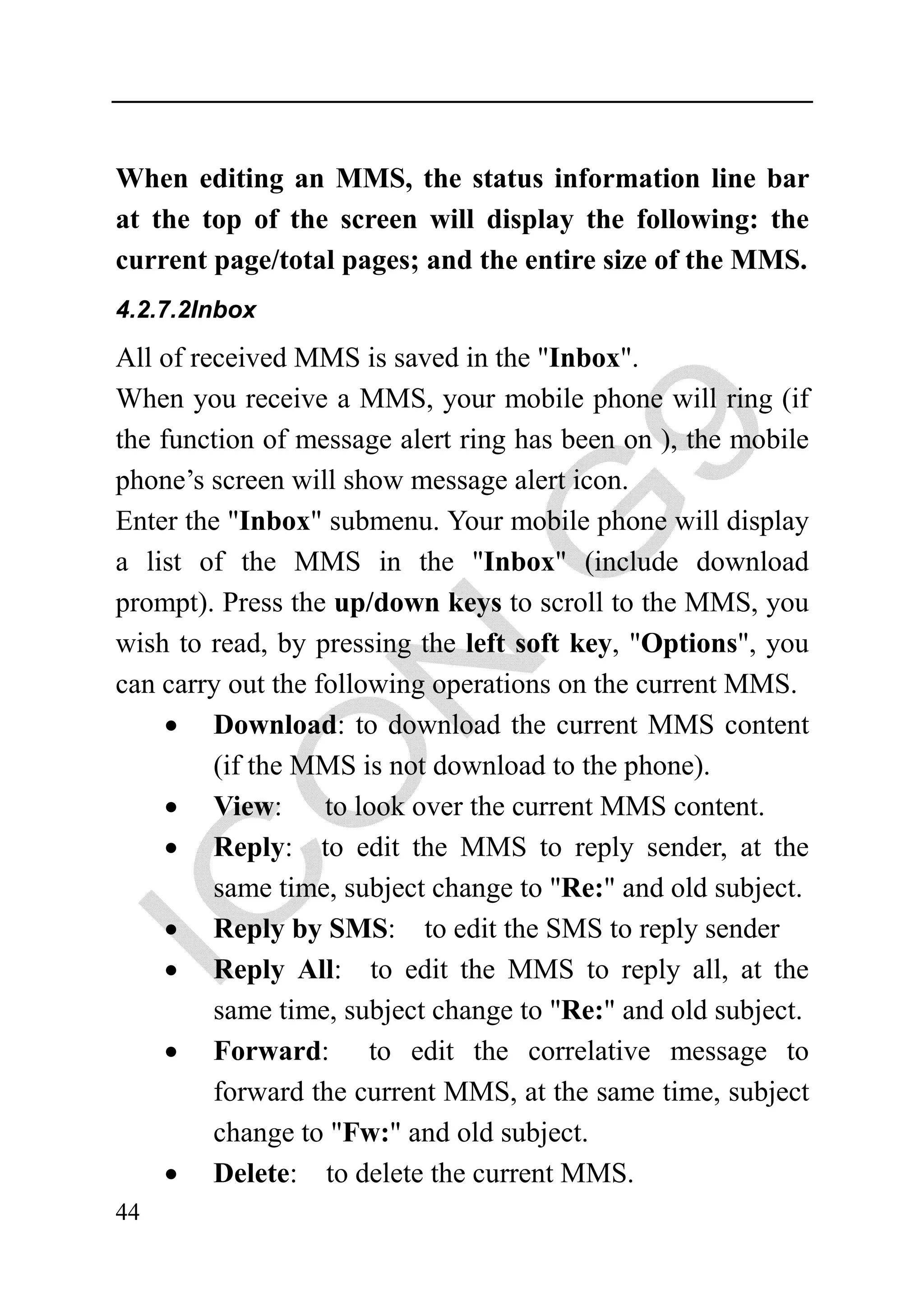 When editing an MMS, the status information line bar
at the top of the screen will display the following: the
current page/total pages; and the entire size of the MMS.
4.2.7.2Inbox

All of received MMS is saved in the "Inbox".
When you receive a MMS, your mobile phone will ring (if
the function of message alert ring has been on ), the mobile
phone’s screen will show message alert icon.
Enter the "Inbox" submenu. Your mobile phone will display
a list of the MMS in the "Inbox" (include download
prompt). Press the up/down keys to scroll to the MMS, you
wish to read, by pressing the left soft key, "Options", you
can carry out the following operations on the current MMS.
     • Download: to download the current MMS content
         (if the MMS is not download to the phone).
     • View: to look over the current MMS content.
     • Reply: to edit the MMS to reply sender, at the
         same time, subject change to "Re:" and old subject.
     • Reply by SMS: to edit the SMS to reply sender
     • Reply All: to edit the MMS to reply all, at the
         same time, subject change to "Re:" and old subject.
     • Forward: to edit the correlative message to
         forward the current MMS, at the same time, subject
         change to "Fw:" and old subject.
     • Delete: to delete the current MMS.
44
 