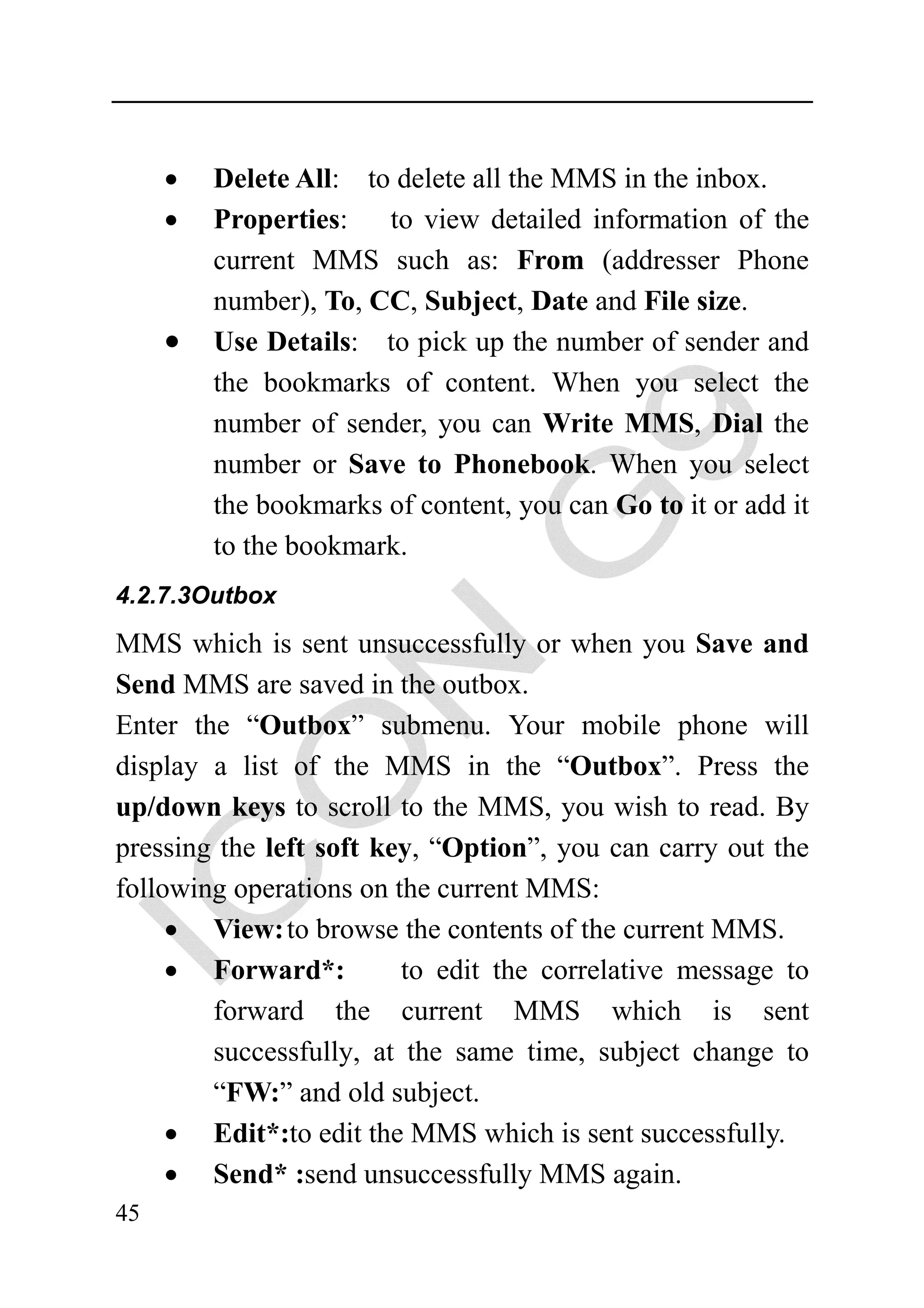 •   Delete All: to delete all the MMS in the inbox.
     •   Properties: to view detailed information of the
         current MMS such as: From (addresser Phone
         number), To, CC, Subject, Date and File size.
     •   Use Details: to pick up the number of sender and
         the bookmarks of content. When you select the
         number of sender, you can Write MMS, Dial the
         number or Save to Phonebook. When you select
         the bookmarks of content, you can Go to it or add it
         to the bookmark.
4.2.7.3Outbox

MMS which is sent unsuccessfully or when you Save and
Send MMS are saved in the outbox.
Enter the “Outbox” submenu. Your mobile phone will
display a list of the MMS in the “Outbox”. Press the
up/down keys to scroll to the MMS, you wish to read. By
pressing the left soft key, “Option”, you can carry out the
following operations on the current MMS:
     • View: to browse the contents of the current MMS.
     • Forward*:         to edit the correlative message to
        forward the current MMS which is sent
        successfully, at the same time, subject change to
        “FW:” and old subject.
     • Edit*:to edit the MMS which is sent successfully.
     • Send* :send unsuccessfully MMS again.
45
 