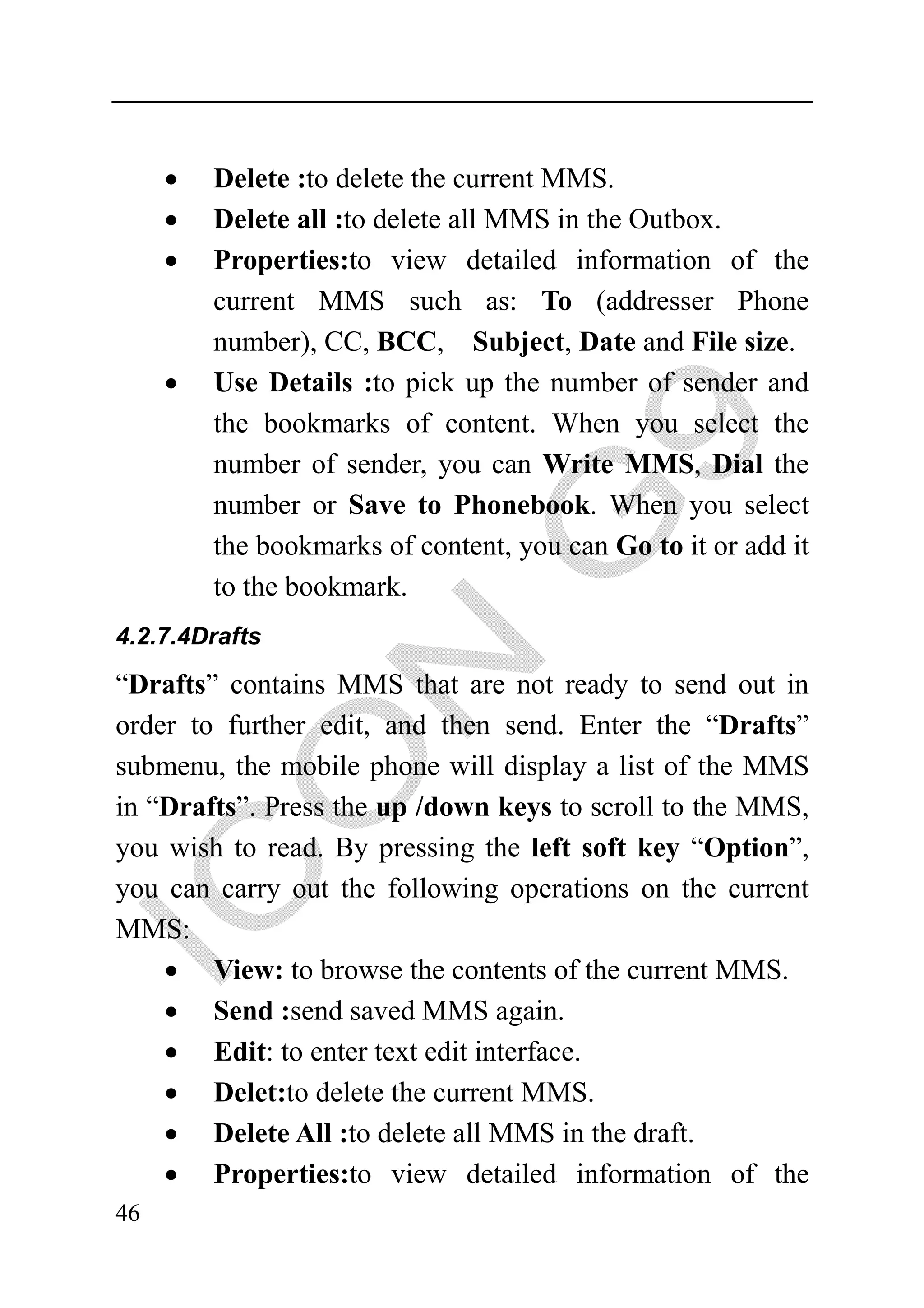 •   Delete :to delete the current MMS.
     •   Delete all :to delete all MMS in the Outbox.
     •   Properties:to view detailed information of the
         current MMS such as: To (addresser Phone
         number), CC, BCC, Subject, Date and File size.
     •   Use Details :to pick up the number of sender and
         the bookmarks of content. When you select the
         number of sender, you can Write MMS, Dial the
         number or Save to Phonebook. When you select
         the bookmarks of content, you can Go to it or add it
         to the bookmark.
4.2.7.4Drafts

“Drafts” contains MMS that are not ready to send out in
order to further edit, and then send. Enter the “Drafts”
submenu, the mobile phone will display a list of the MMS
in “Drafts”. Press the up /down keys to scroll to the MMS,
you wish to read. By pressing the left soft key “Option”,
you can carry out the following operations on the current
MMS:
    • View: to browse the contents of the current MMS.
    • Send :send saved MMS again.
    • Edit: to enter text edit interface.
    • Delet:to delete the current MMS.
    • Delete All :to delete all MMS in the draft.
    • Properties:to view detailed information of the
46
 