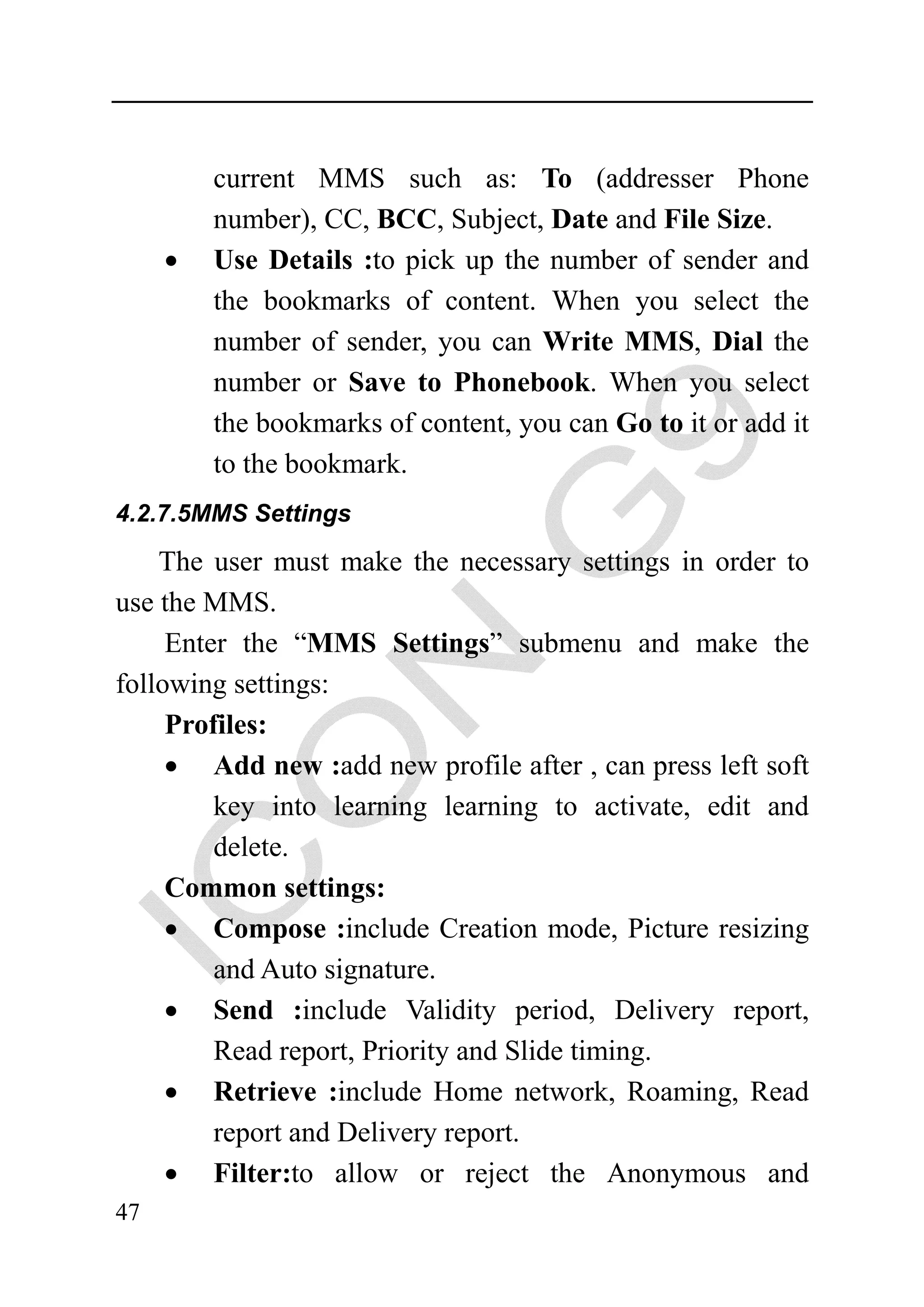 current MMS such as: To (addresser Phone
         number), CC, BCC, Subject, Date and File Size.
     •   Use Details :to pick up the number of sender and
         the bookmarks of content. When you select the
         number of sender, you can Write MMS, Dial the
         number or Save to Phonebook. When you select
         the bookmarks of content, you can Go to it or add it
         to the bookmark.
4.2.7.5MMS Settings

    The user must make the necessary settings in order to
use the MMS.
     Enter the “MMS Settings” submenu and make the
following settings:
     Profiles:
     • Add new :add new profile after , can press left soft
         key into learning learning to activate, edit and
         delete.
     Common settings:
     • Compose :include Creation mode, Picture resizing
         and Auto signature.
     • Send :include Validity period, Delivery report,
         Read report, Priority and Slide timing.
     • Retrieve :include Home network, Roaming, Read
         report and Delivery report.
     • Filter:to allow or reject the Anonymous and
47
 