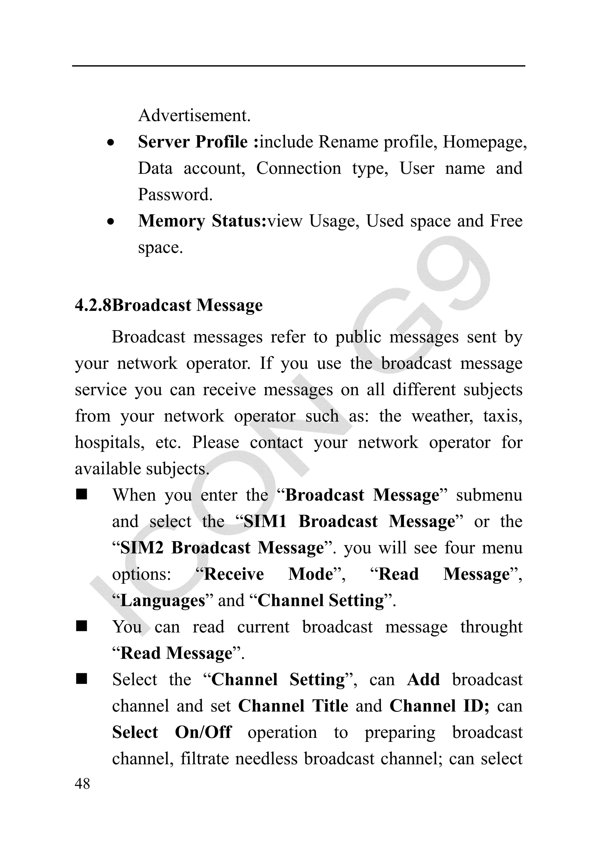 Advertisement.
     •   Server Profile :include Rename profile, Homepage,
         Data account, Connection type, User name and
         Password.
     •   Memory Status:view Usage, Used space and Free
         space.


4.2.8Broadcast Message
     Broadcast messages refer to public messages sent by
your network operator. If you use the broadcast message
service you can receive messages on all different subjects
from your network operator such as: the weather, taxis,
hospitals, etc. Please contact your network operator for
available subjects.
     When you enter the “Broadcast Message” submenu
     and select the “SIM1 Broadcast Message” or the
     “SIM2 Broadcast Message”. you will see four menu
     options: “Receive Mode”, “Read Message”,
     “Languages” and “Channel Setting”.
     You can read current broadcast message throught
     “Read Message”.
     Select the “Channel Setting”, can Add broadcast
     channel and set Channel Title and Channel ID; can
     Select On/Off operation to preparing broadcast
     channel, filtrate needless broadcast channel; can select
48
 