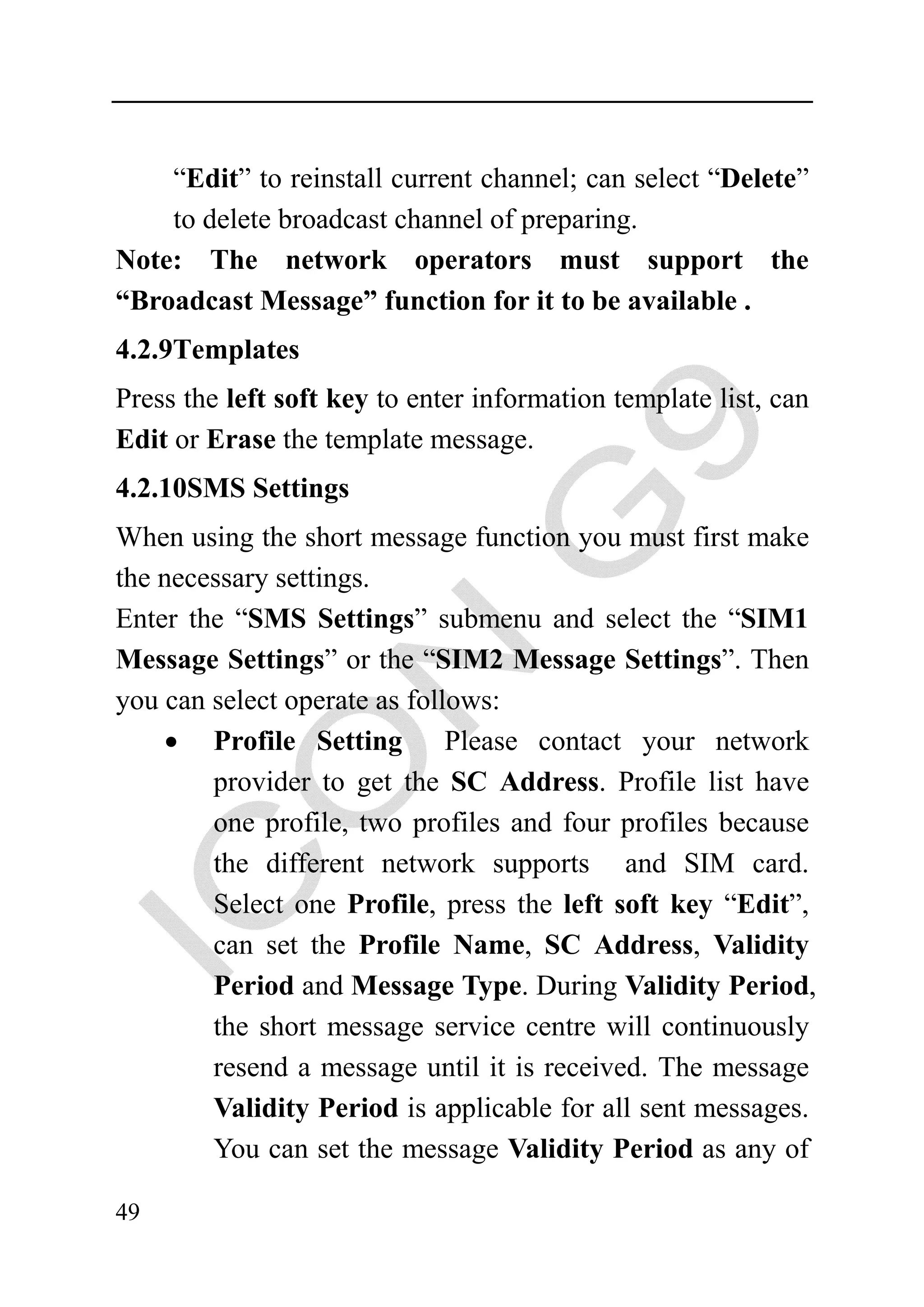 “Edit” to reinstall current channel; can select “Delete”
    to delete broadcast channel of preparing.
Note: The network operators must support the
“Broadcast Message” function for it to be available .
4.2.9Templates
Press the left soft key to enter information template list, can
Edit or Erase the template message.
4.2.10SMS Settings
When using the short message function you must first make
the necessary settings.
Enter the “SMS Settings” submenu and select the “SIM1
Message Settings” or the “SIM2 Message Settings”. Then
you can select operate as follows:
    • Profile Setting Please contact your network
        provider to get the SC Address. Profile list have
        one profile, two profiles and four profiles because
        the different network supports and SIM card.
        Select one Profile, press the left soft key “Edit”,
        can set the Profile Name, SC Address, Validity
        Period and Message Type. During Validity Period,
        the short message service centre will continuously
        resend a message until it is received. The message
        Validity Period is applicable for all sent messages.
        You can set the message Validity Period as any of

49
 