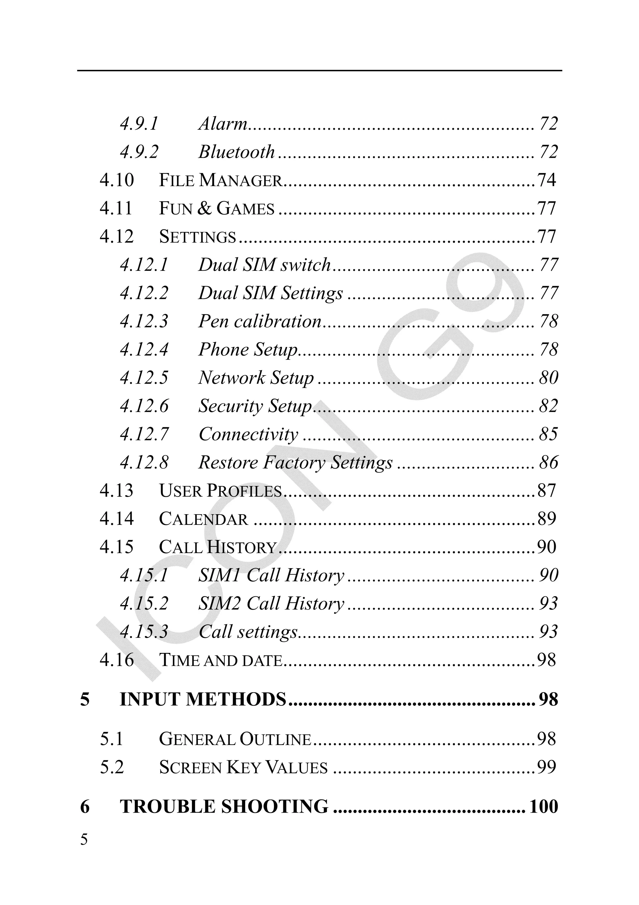 4.9.1  Alarm.......................................................... 72
       4.9.2  Bluetooth .................................................... 72
    4.10 FILE MANAGER................................................... 74
    4.11 FUN & GAMES .................................................... 77
    4.12 SETTINGS ............................................................ 77
       4.12.1 Dual SIM switch ......................................... 77
       4.12.2 Dual SIM Settings ...................................... 77
       4.12.3 Pen calibration ........................................... 78
       4.12.4 Phone Setup................................................ 78
       4.12.5 Network Setup ............................................ 80
       4.12.6 Security Setup ............................................. 82
       4.12.7 Connectivity ............................................... 85
       4.12.8 Restore Factory Settings ............................ 86
    4.13 USER PROFILES................................................... 87
    4.14 CALENDAR ......................................................... 89
    4.15 CALL HISTORY.................................................... 90
       4.15.1 SIM1 Call History ...................................... 90
       4.15.2 SIM2 Call History ...................................... 93
       4.15.3 Call settings................................................ 93
    4.16 TIME AND DATE................................................... 98
5      INPUT METHODS .................................................. 98

    5.1      GENERAL OUTLINE ............................................. 98
    5.2      SCREEN KEY VALUES ......................................... 99
6      TROUBLE SHOOTING ....................................... 100
5
 