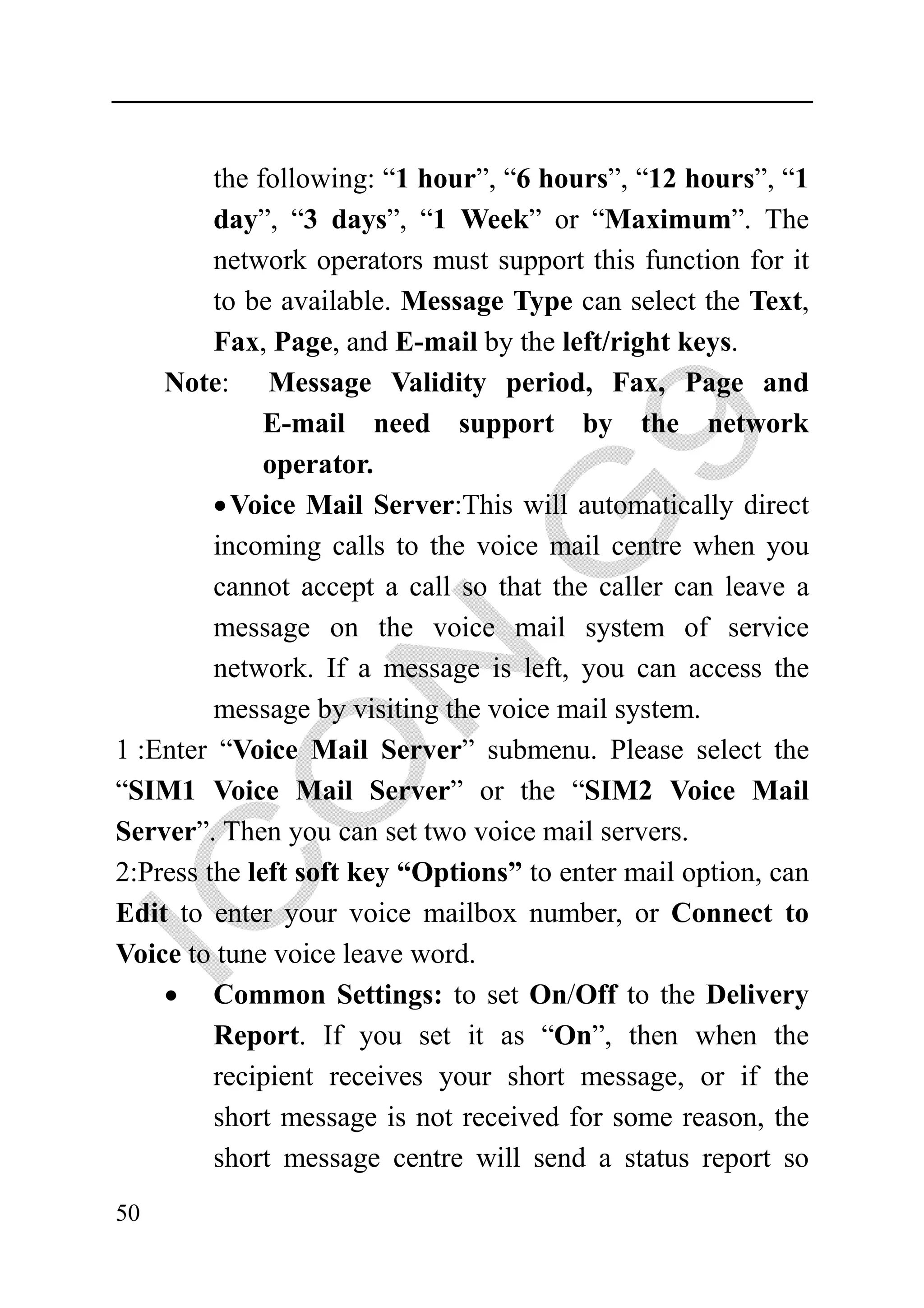 the following: “1 hour”, “6 hours”, “12 hours”, “1
         day”, “3 days”, “1 Week” or “Maximum”. The
         network operators must support this function for it
         to be available. Message Type can select the Text,
         Fax, Page, and E-mail by the left/right keys.
    Note: Message Validity period, Fax, Page and
              E-mail need support by the network
              operator.
         • Voice Mail Server:This will automatically direct
         incoming calls to the voice mail centre when you
         cannot accept a call so that the caller can leave a
         message on the voice mail system of service
         network. If a message is left, you can access the
         message by visiting the voice mail system.
1 :Enter “Voice Mail Server” submenu. Please select the
“SIM1 Voice Mail Server” or the “SIM2 Voice Mail
Server”. Then you can set two voice mail servers.
2:Press the left soft key “Options” to enter mail option, can
Edit to enter your voice mailbox number, or Connect to
Voice to tune voice leave word.
    • Common Settings: to set On/Off to the Delivery
         Report. If you set it as “On”, then when the
         recipient receives your short message, or if the
         short message is not received for some reason, the
         short message centre will send a status report so
50
 