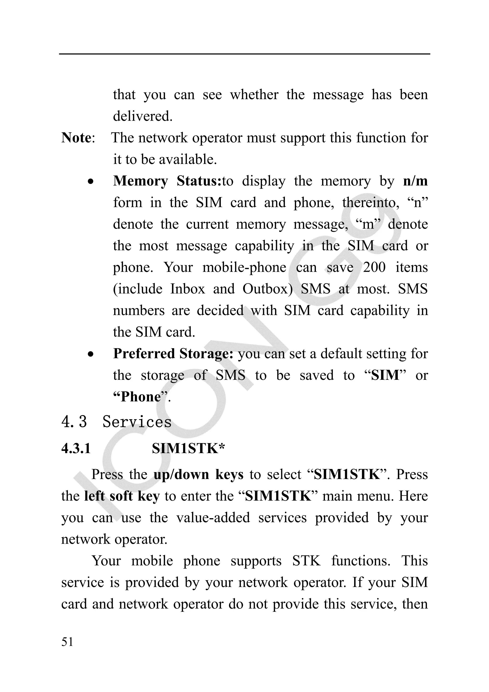that you can see whether the message has been
         delivered.
Note:    The network operator must support this function for
         it to be available.
     •   Memory Status:to display the memory by n/m
         form in the SIM card and phone, thereinto, “n”
         denote the current memory message, “m” denote
         the most message capability in the SIM card or
         phone. Your mobile-phone can save 200 items
         (include Inbox and Outbox) SMS at most. SMS
         numbers are decided with SIM card capability in
         the SIM card.
     •   Preferred Storage: you can set a default setting for
         the storage of SMS to be saved to “SIM” or
         “Phone”.
4.3 Services
4.3.1          SIM1STK*
     Press the up/down keys to select “SIM1STK”. Press
the left soft key to enter the “SIM1STK” main menu. Here
you can use the value-added services provided by your
network operator.
     Your mobile phone supports STK functions. This
service is provided by your network operator. If your SIM
card and network operator do not provide this service, then

51
 
