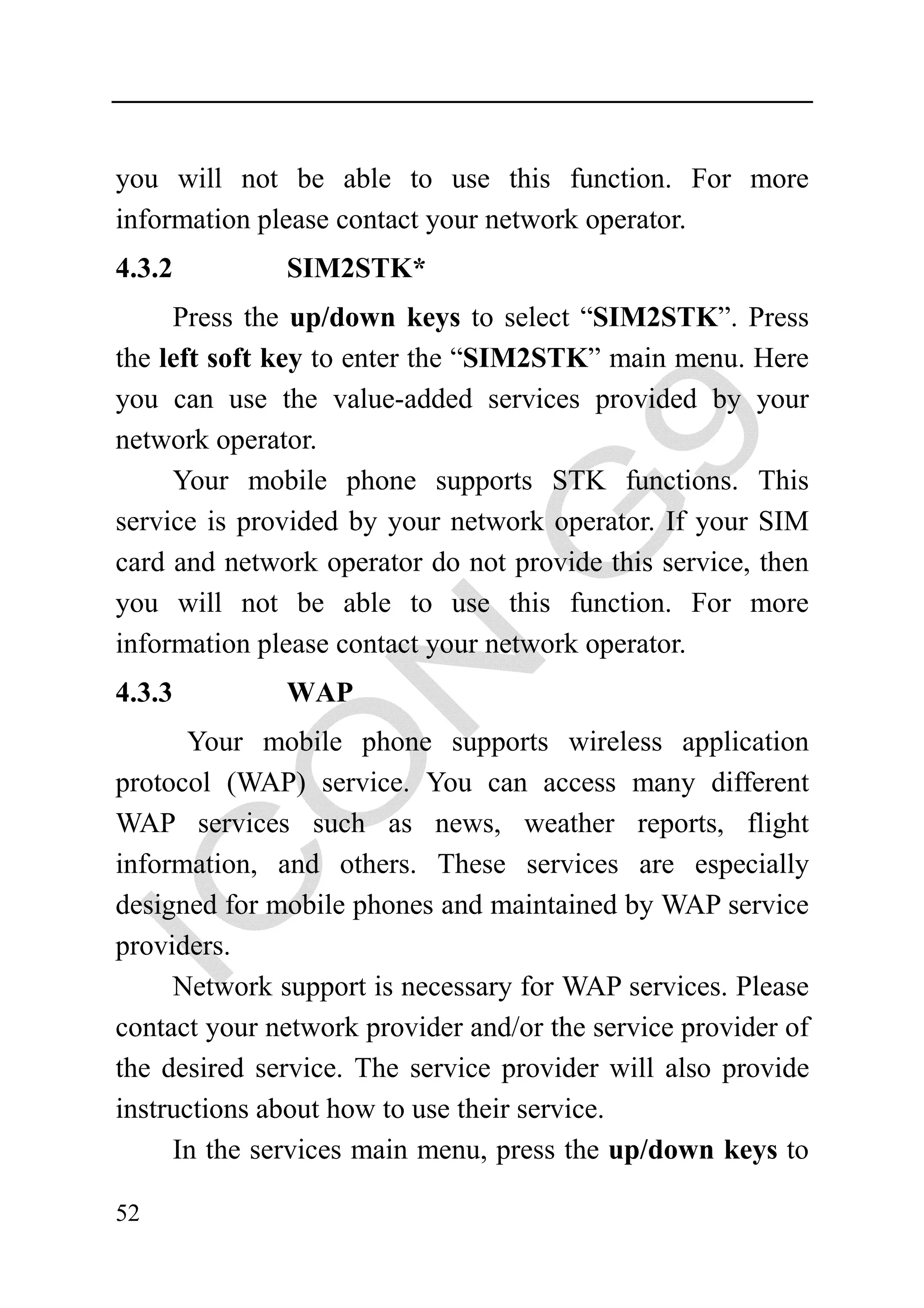 you will not be able to use this function. For more
information please contact your network operator.
4.3.2         SIM2STK*
     Press the up/down keys to select “SIM2STK”. Press
the left soft key to enter the “SIM2STK” main menu. Here
you can use the value-added services provided by your
network operator.
     Your mobile phone supports STK functions. This
service is provided by your network operator. If your SIM
card and network operator do not provide this service, then
you will not be able to use this function. For more
information please contact your network operator.
4.3.3         WAP
      Your mobile phone supports wireless application
protocol (WAP) service. You can access many different
WAP services such as news, weather reports, flight
information, and others. These services are especially
designed for mobile phones and maintained by WAP service
providers.
     Network support is necessary for WAP services. Please
contact your network provider and/or the service provider of
the desired service. The service provider will also provide
instructions about how to use their service.
     In the services main menu, press the up/down keys to

52
 