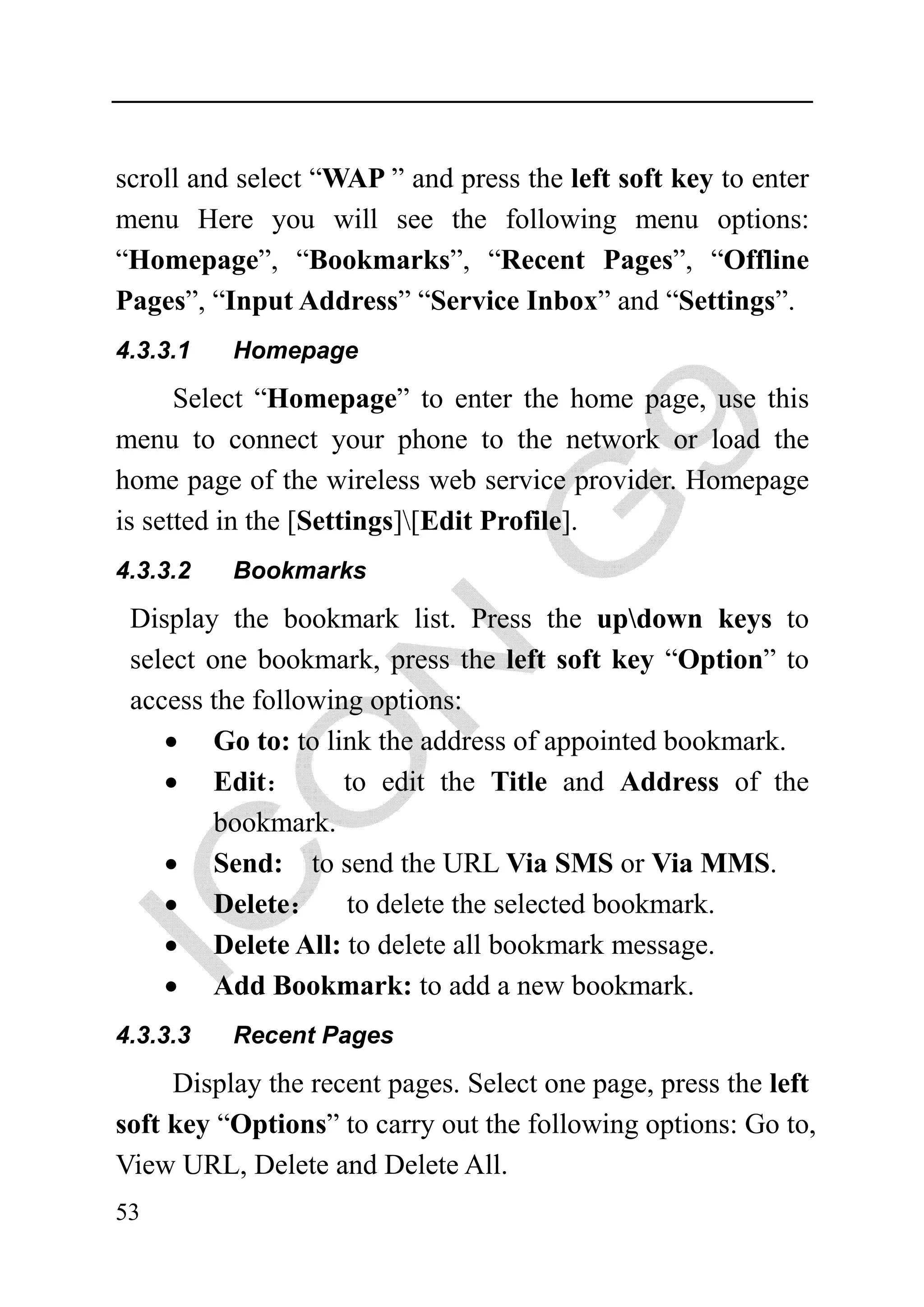 scroll and select “WAP ” and press the left soft key to enter
menu Here you will see the following menu options:
“Homepage”, “Bookmarks”, “Recent Pages”, “Offline
Pages”, “Input Address” “Service Inbox” and “Settings”.
4.3.3.1   Homepage

      Select “Homepage” to enter the home page, use this
menu to connect your phone to the network or load the
home page of the wireless web service provider. Homepage
is setted in the [Settings][Edit Profile].
4.3.3.2   Bookmarks

 Display the bookmark list. Press the updown keys to
 select one bookmark, press the left soft key “Option” to
 access the following options:
    • Go to: to link the address of appointed bookmark.
    • Edit：         to edit the Title and Address of the
         bookmark.
    • Send: to send the URL Via SMS or Via MMS.
    • Delete： to delete the selected bookmark.
    • Delete All: to delete all bookmark message.
    • Add Bookmark: to add a new bookmark.
4.3.3.3   Recent Pages

     Display the recent pages. Select one page, press the left
soft key “Options” to carry out the following options: Go to,
View URL, Delete and Delete All.
53
 