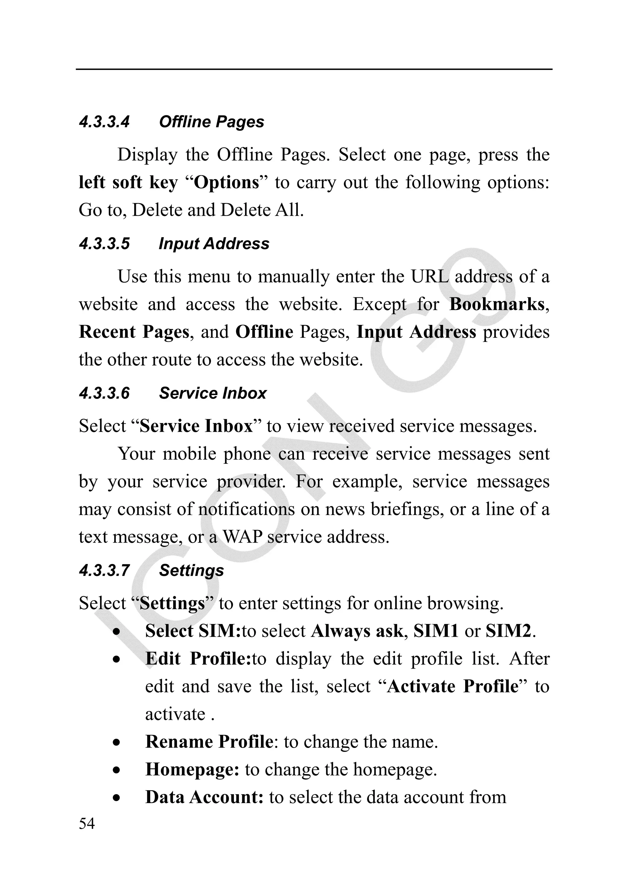 4.3.3.4   Offline Pages
      Display the Offline Pages. Select one page, press the
left soft key “Options” to carry out the following options:
Go to, Delete and Delete All.
4.3.3.5   Input Address

     Use this menu to manually enter the URL address of a
website and access the website. Except for Bookmarks,
Recent Pages, and Offline Pages, Input Address provides
the other route to access the website.
4.3.3.6   Service Inbox

Select “Service Inbox” to view received service messages.
     Your mobile phone can receive service messages sent
by your service provider. For example, service messages
may consist of notifications on news briefings, or a line of a
text message, or a WAP service address.
4.3.3.7   Settings

Select “Settings” to enter settings for online browsing.
    • Select SIM:to select Always ask, SIM1 or SIM2.
    • Edit Profile:to display the edit profile list. After
         edit and save the list, select “Activate Profile” to
         activate .
    • Rename Profile: to change the name.
    • Homepage: to change the homepage.
    • Data Account: to select the data account from
54
 