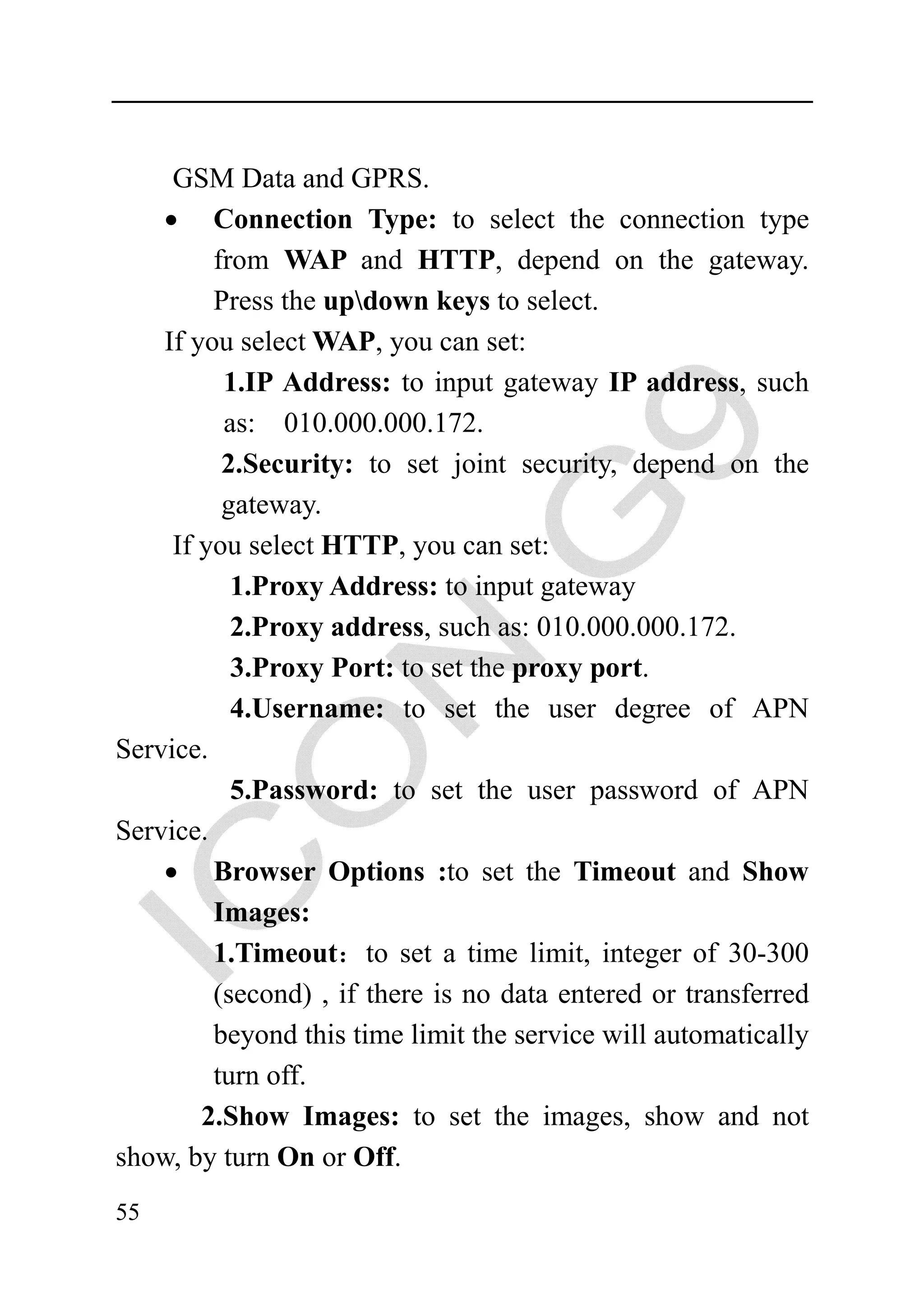 GSM Data and GPRS.
    • Connection Type: to select the connection type
         from WAP and HTTP, depend on the gateway.
         Press the updown keys to select.
    If you select WAP, you can set:
          1.IP Address: to input gateway IP address, such
          as: 010.000.000.172.
          2.Security: to set joint security, depend on the
          gateway.
     If you select HTTP, you can set:
           1.Proxy Address: to input gateway
           2.Proxy address, such as: 010.000.000.172.
           3.Proxy Port: to set the proxy port.
           4.Username: to set the user degree of APN
Service.
           5.Password: to set the user password of APN
Service.
    • Browser Options :to set the Timeout and Show
         Images:
         1.Timeout：to set a time limit, integer of 30-300
         (second) , if there is no data entered or transferred
         beyond this time limit the service will automatically
         turn off.
        2.Show Images: to set the images, show and not
show, by turn On or Off.
55
 
