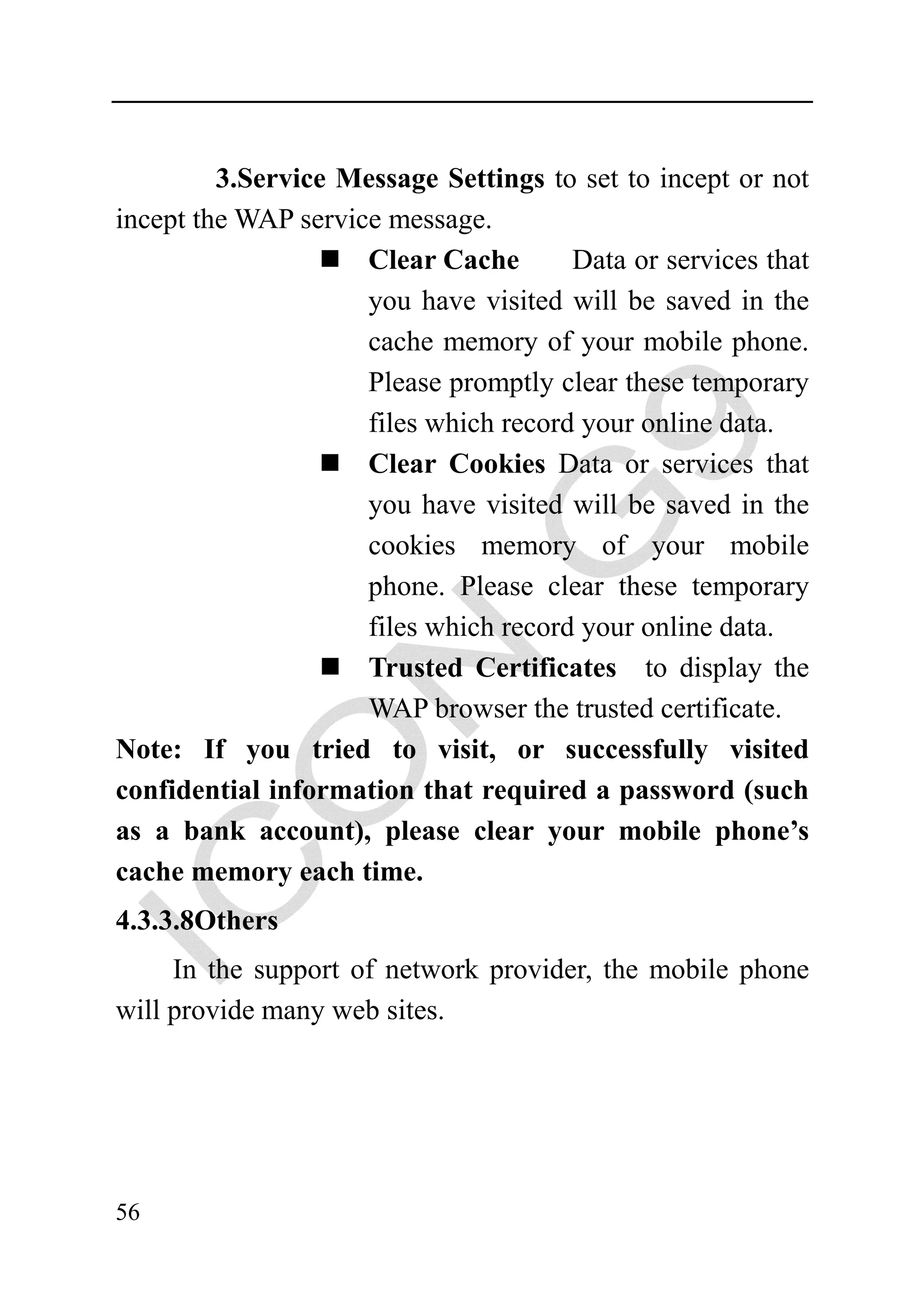 3.Service Message Settings to set to incept or not
incept the WAP service message.
                     Clear Cache       Data or services that
                     you have visited will be saved in the
                     cache memory of your mobile phone.
                     Please promptly clear these temporary
                     files which record your online data.
                     Clear Cookies Data or services that
                     you have visited will be saved in the
                     cookies memory of your mobile
                     phone. Please clear these temporary
                     files which record your online data.
                     Trusted Certificates to display the
                     WAP browser the trusted certificate.
Note: If you tried to visit, or successfully visited
confidential information that required a password (such
as a bank account), please clear your mobile phone’s
cache memory each time.
4.3.3.8Others
     In the support of network provider, the mobile phone
will provide many web sites.




56
 
