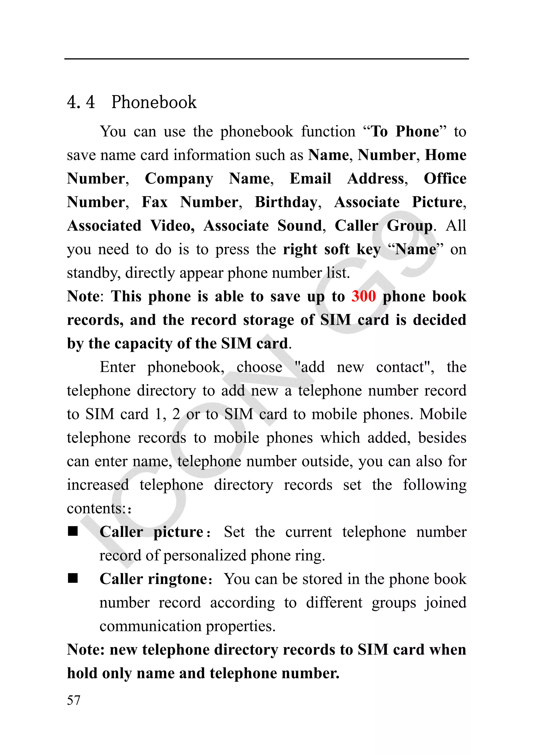 4.4 Phonebook
     You can use the phonebook function “To Phone” to
save name card information such as Name, Number, Home
Number, Company Name, Email Address, Office
Number, Fax Number, Birthday, Associate Picture,
Associated Video, Associate Sound, Caller Group. All
you need to do is to press the right soft key “Name” on
standby, directly appear phone number list.
Note: This phone is able to save up to 300 phone book
records, and the record storage of SIM card is decided
by the capacity of the SIM card.
     Enter phonebook, choose "add new contact", the
telephone directory to add new a telephone number record
to SIM card 1, 2 or to SIM card to mobile phones. Mobile
telephone records to mobile phones which added, besides
can enter name, telephone number outside, you can also for
increased telephone directory records set the following
contents:：
     Caller picture ： Set the current telephone number
     record of personalized phone ring.
     Caller ringtone：You can be stored in the phone book
     number record according to different groups joined
     communication properties.
Note: new telephone directory records to SIM card when
hold only name and telephone number.
57
 