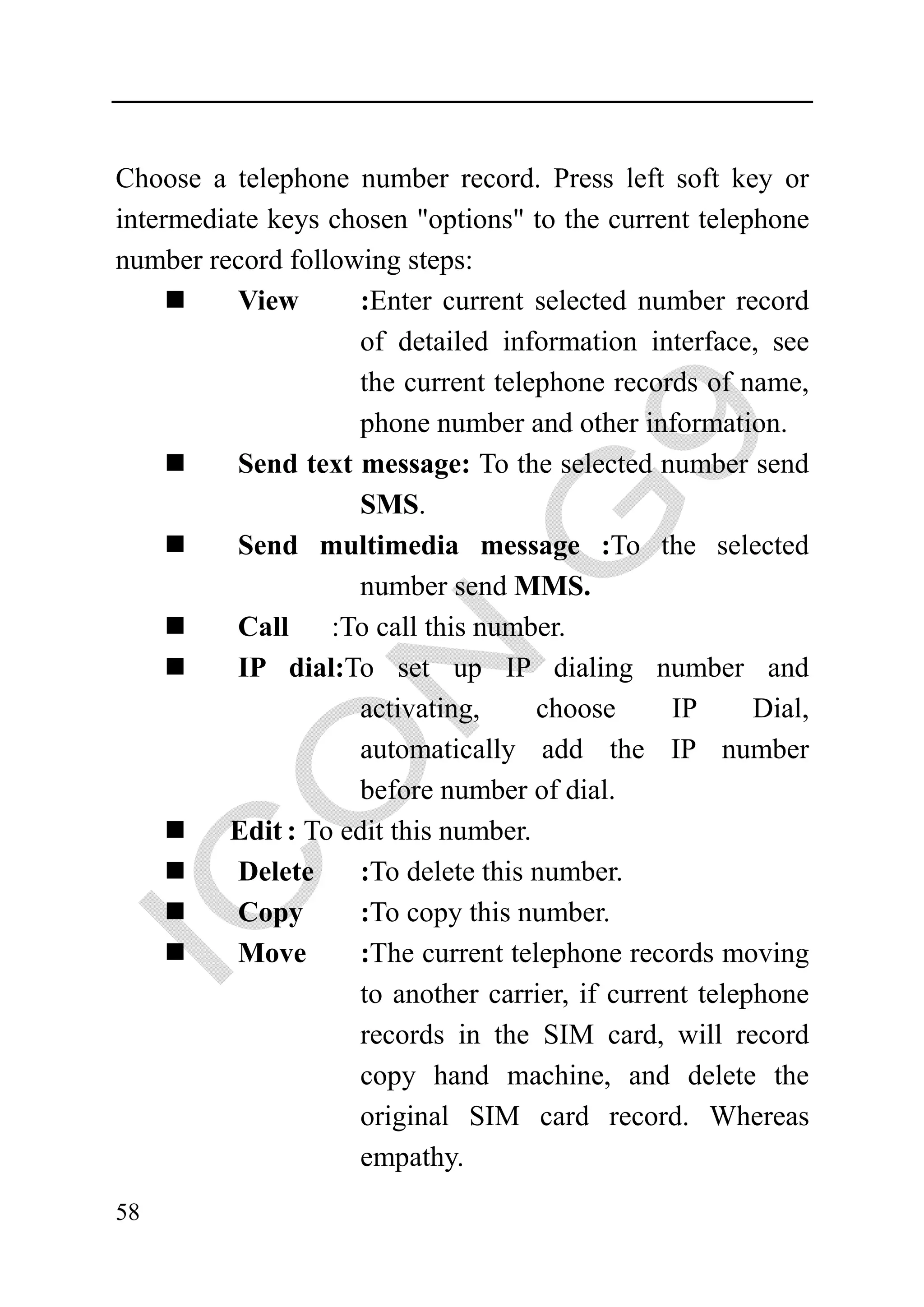 Choose a telephone number record. Press left soft key or
intermediate keys chosen "options" to the current telephone
number record following steps:
          View      :Enter current selected number record
                    of detailed information interface, see
                    the current telephone records of name,
                    phone number and other information.
          Send text message: To the selected number send
                    SMS.
          Send multimedia message :To the selected
                    number send MMS.
          Call :To call this number.
          IP dial:To set up IP dialing number and
                    activating,      choose      IP      Dial,
                    automatically add the IP number
                    before number of dial.
         Edit : To edit this number.
          Delete     :To delete this number.
          Copy      :To copy this number.
          Move       :The current telephone records moving
                     to another carrier, if current telephone
                     records in the SIM card, will record
                     copy hand machine, and delete the
                     original SIM card record. Whereas
                     empathy.
58
 