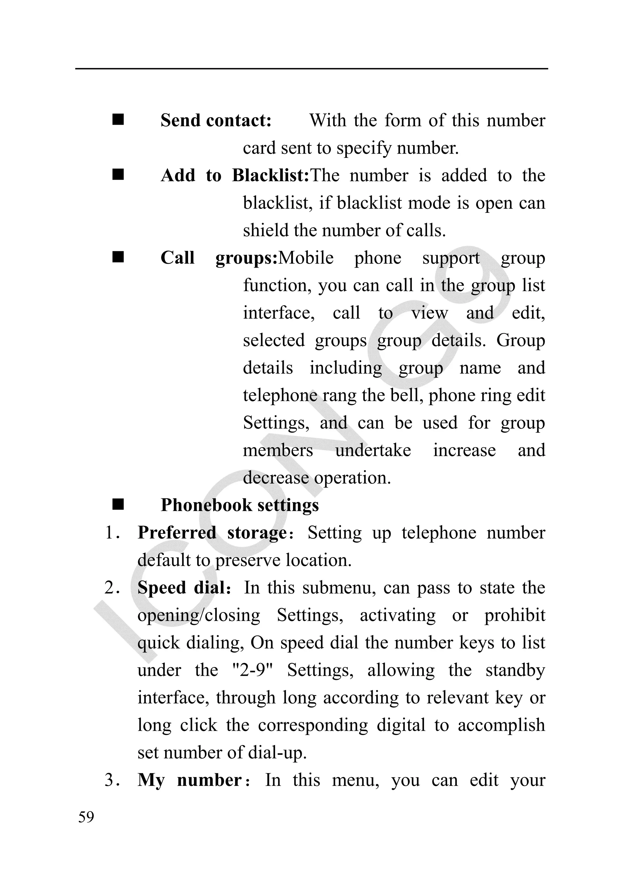 Send contact:        With the form of this number
                       card sent to specify number.
           Add to Blacklist:The number is added to the
                       blacklist, if blacklist mode is open can
                       shield the number of calls.
           Call groups:Mobile phone support group
                       function, you can call in the group list
                       interface, call to view and edit,
                       selected groups group details. Group
                       details including group name and
                       telephone rang the bell, phone ring edit
                       Settings, and can be used for group
                       members undertake increase and
                       decrease operation.
           Phonebook settings
     1． Preferred storage：Setting up telephone number
        default to preserve location.
     2． Speed dial：In this submenu, can pass to state the
        opening/closing Settings, activating or prohibit
        quick dialing, On speed dial the number keys to list
        under the "2-9" Settings, allowing the standby
        interface, through long according to relevant key or
        long click the corresponding digital to accomplish
        set number of dial-up.
     3． My number： In this menu, you can edit your
59
 