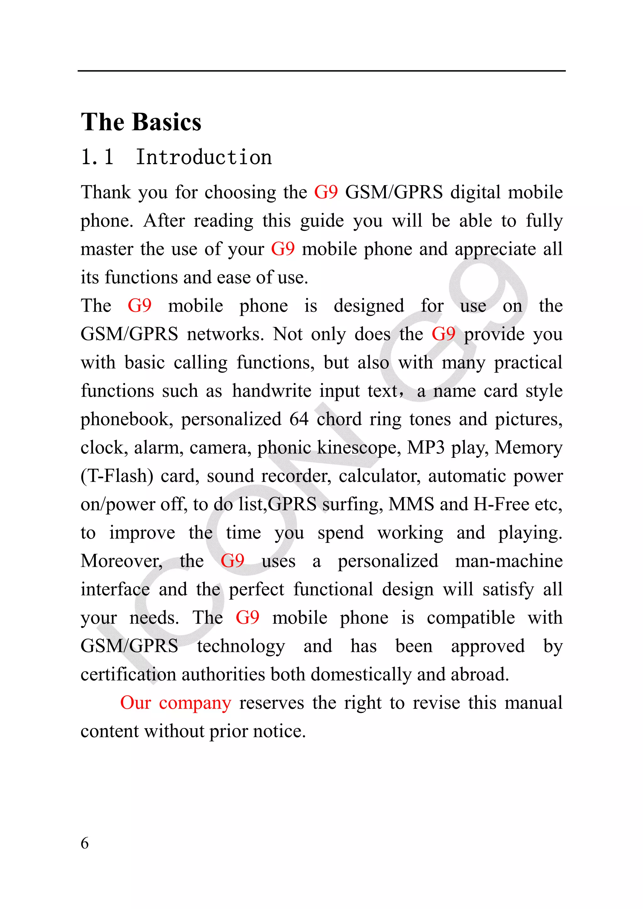 The Basics
1.1 Introduction
Thank you for choosing the G9 GSM/GPRS digital mobile
phone. After reading this guide you will be able to fully
master the use of your G9 mobile phone and appreciate all
its functions and ease of use.
The G9 mobile phone is designed for use on the
GSM/GPRS networks. Not only does the G9 provide you
with basic calling functions, but also with many practical
functions such as handwrite input text，a name card style
phonebook, personalized 64 chord ring tones and pictures,
clock, alarm, camera, phonic kinescope, MP3 play, Memory
(T-Flash) card, sound recorder, calculator, automatic power
on/power off, to do list,GPRS surfing, MMS and H-Free etc,
to improve the time you spend working and playing.
Moreover, the G9 uses a personalized man-machine
interface and the perfect functional design will satisfy all
your needs. The G9 mobile phone is compatible with
GSM/GPRS technology and has been approved by
certification authorities both domestically and abroad.
      Our company reserves the right to revise this manual
content without prior notice.




6
 