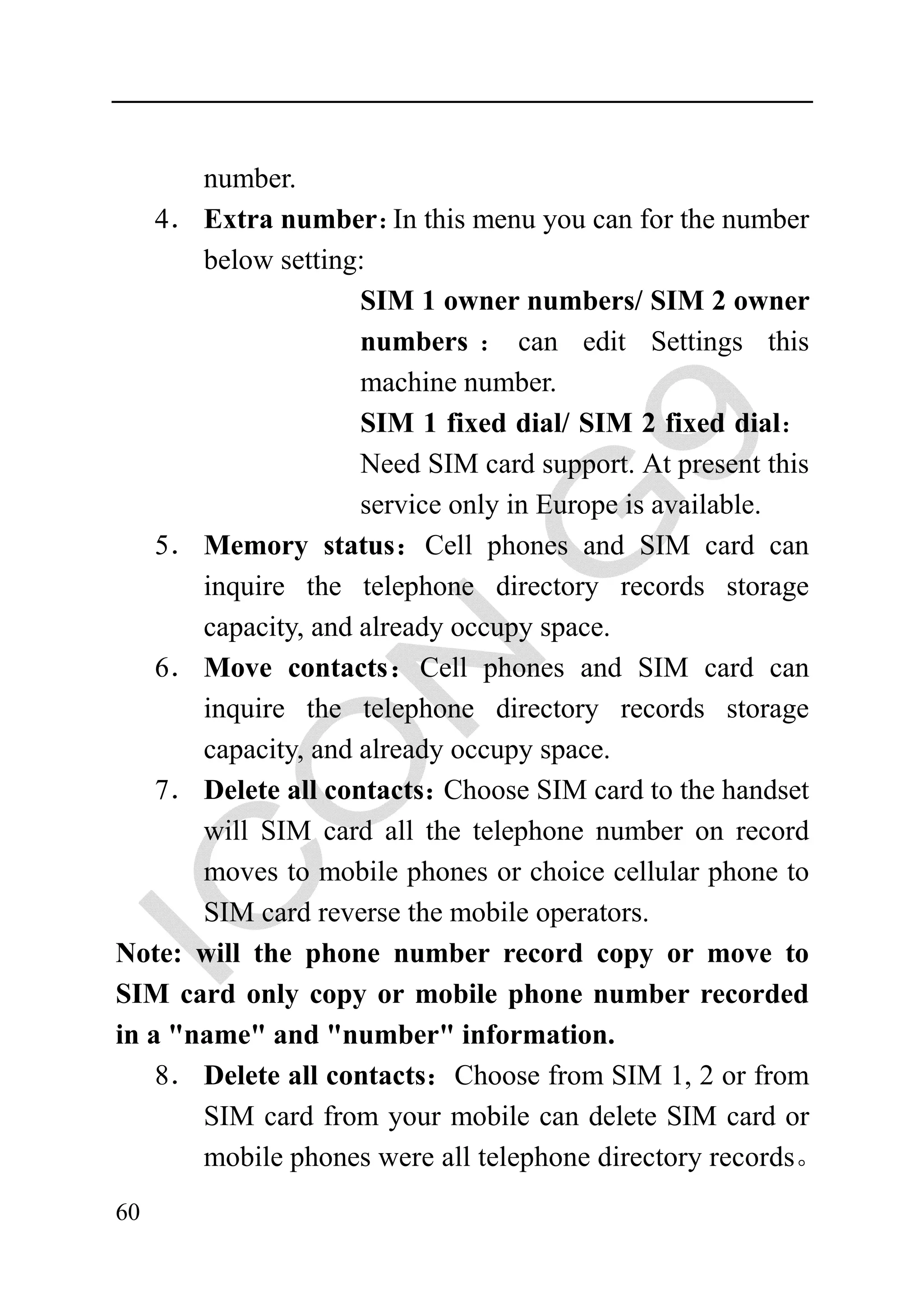 number.
    4． Extra number： this menu you can for the number
                        In
       below setting:
                     SIM 1 owner numbers/ SIM 2 owner
                     numbers ： can edit Settings this
                     machine number.
                     SIM 1 fixed dial/ SIM 2 fixed dial：
                     Need SIM card support. At present this
                     service only in Europe is available.
    5． Memory status：Cell phones and SIM card can
       inquire the telephone directory records storage
       capacity, and already occupy space.
    6． Move contacts：Cell phones and SIM card can
       inquire the telephone directory records storage
       capacity, and already occupy space.
    7． Delete all contacts： Choose SIM card to the handset
       will SIM card all the telephone number on record
       moves to mobile phones or choice cellular phone to
       SIM card reverse the mobile operators.
Note: will the phone number record copy or move to
SIM card only copy or mobile phone number recorded
in a "name" and "number" information.
    8． Delete all contacts：Choose from SIM 1, 2 or from
       SIM card from your mobile can delete SIM card or
       mobile phones were all telephone directory records。
60
 