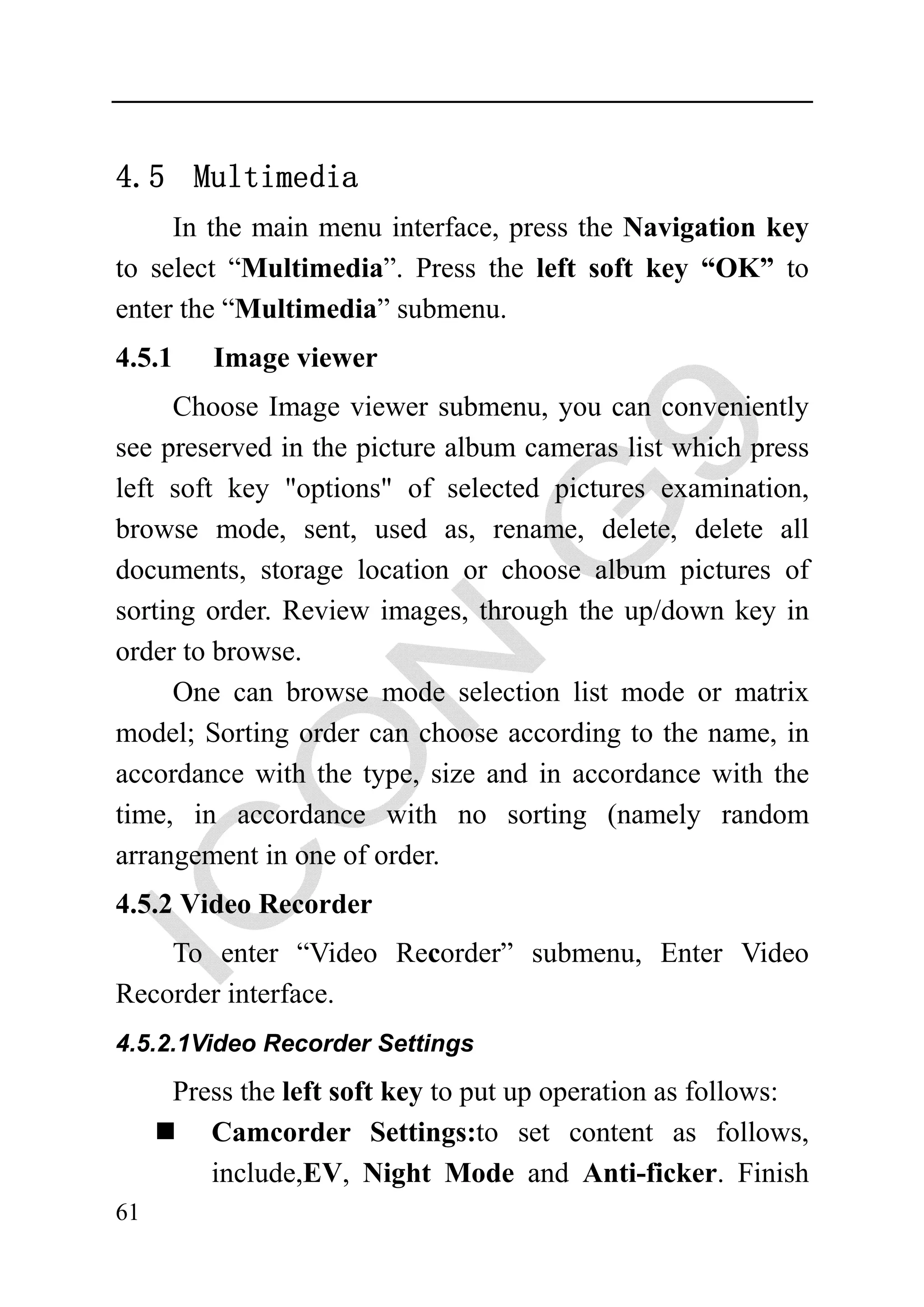 4.5 Multimedia
     In the main menu interface, press the Navigation key
to select “Multimedia”. Press the left soft key “OK” to
enter the “Multimedia” submenu.
4.5.1   Image viewer
     Choose Image viewer submenu, you can conveniently
see preserved in the picture album cameras list which press
left soft key "options" of selected pictures examination,
browse mode, sent, used as, rename, delete, delete all
documents, storage location or choose album pictures of
sorting order. Review images, through the up/down key in
order to browse.
     One can browse mode selection list mode or matrix
model; Sorting order can choose according to the name, in
accordance with the type, size and in accordance with the
time, in accordance with no sorting (namely random
arrangement in one of order.
4.5.2 Video Recorder
    To enter “Video Recorder” submenu, Enter Video
Recorder interface.
4.5.2.1Video Recorder Settings

     Press the left soft key to put up operation as follows:
        Camcorder Settings:to set content as follows,
        include,EV, Night Mode and Anti-ficker. Finish
61
 