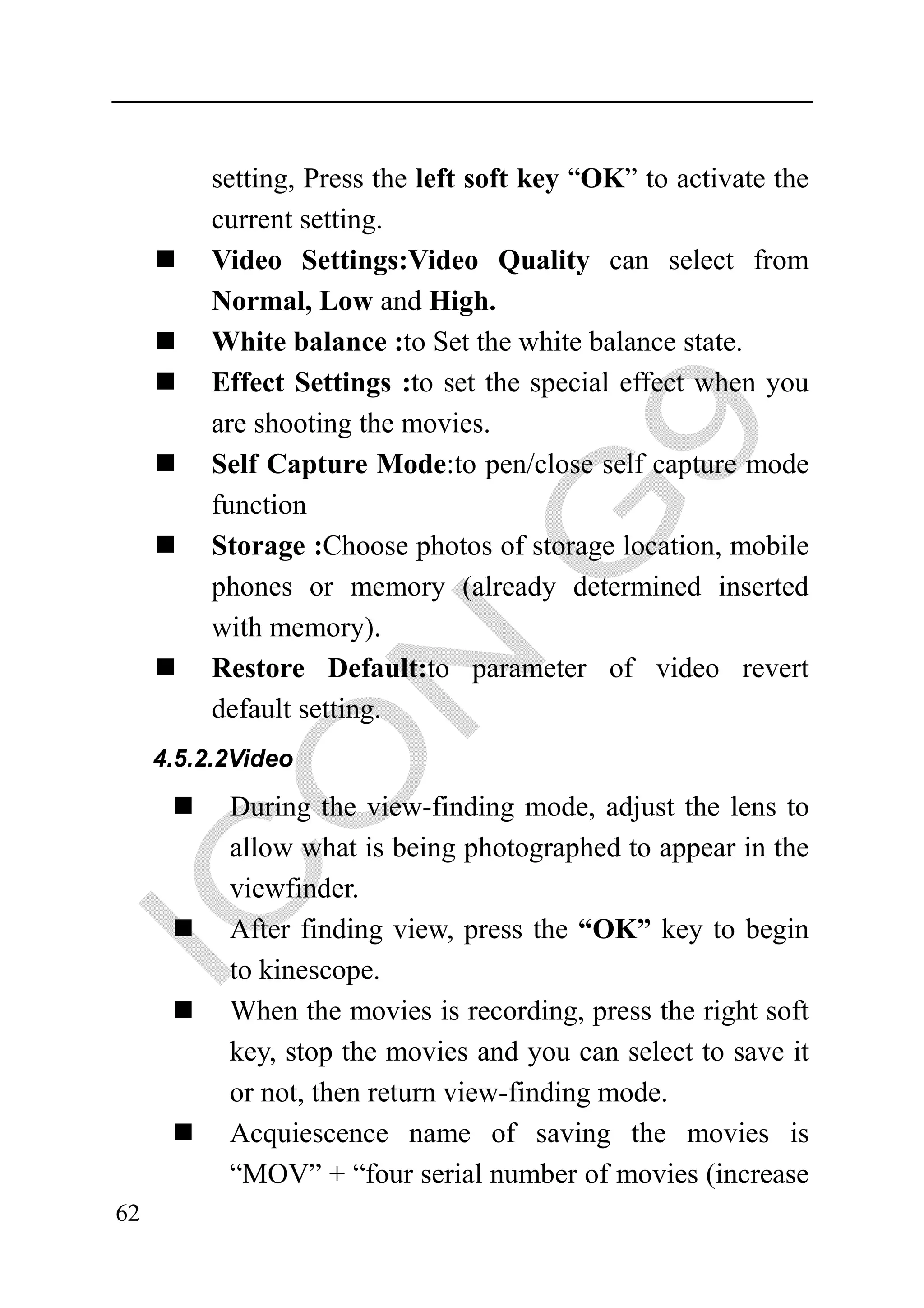 setting, Press the left soft key “OK” to activate the
          current setting.
          Video Settings:Video Quality can select from
          Normal, Low and High.
          White balance :to Set the white balance state.
          Effect Settings :to set the special effect when you
          are shooting the movies.
          Self Capture Mode:to pen/close self capture mode
          function
          Storage :Choose photos of storage location, mobile
          phones or memory (already determined inserted
          with memory).
          Restore Default:to parameter of video revert
          default setting.
     4.5.2.2Video

           During the view-finding mode, adjust the lens to
           allow what is being photographed to appear in the
           viewfinder.
           After finding view, press the “OK” key to begin
           to kinescope.
           When the movies is recording, press the right soft
           key, stop the movies and you can select to save it
           or not, then return view-finding mode.
           Acquiescence name of saving the movies is
           “MOV” + “four serial number of movies (increase
62
 