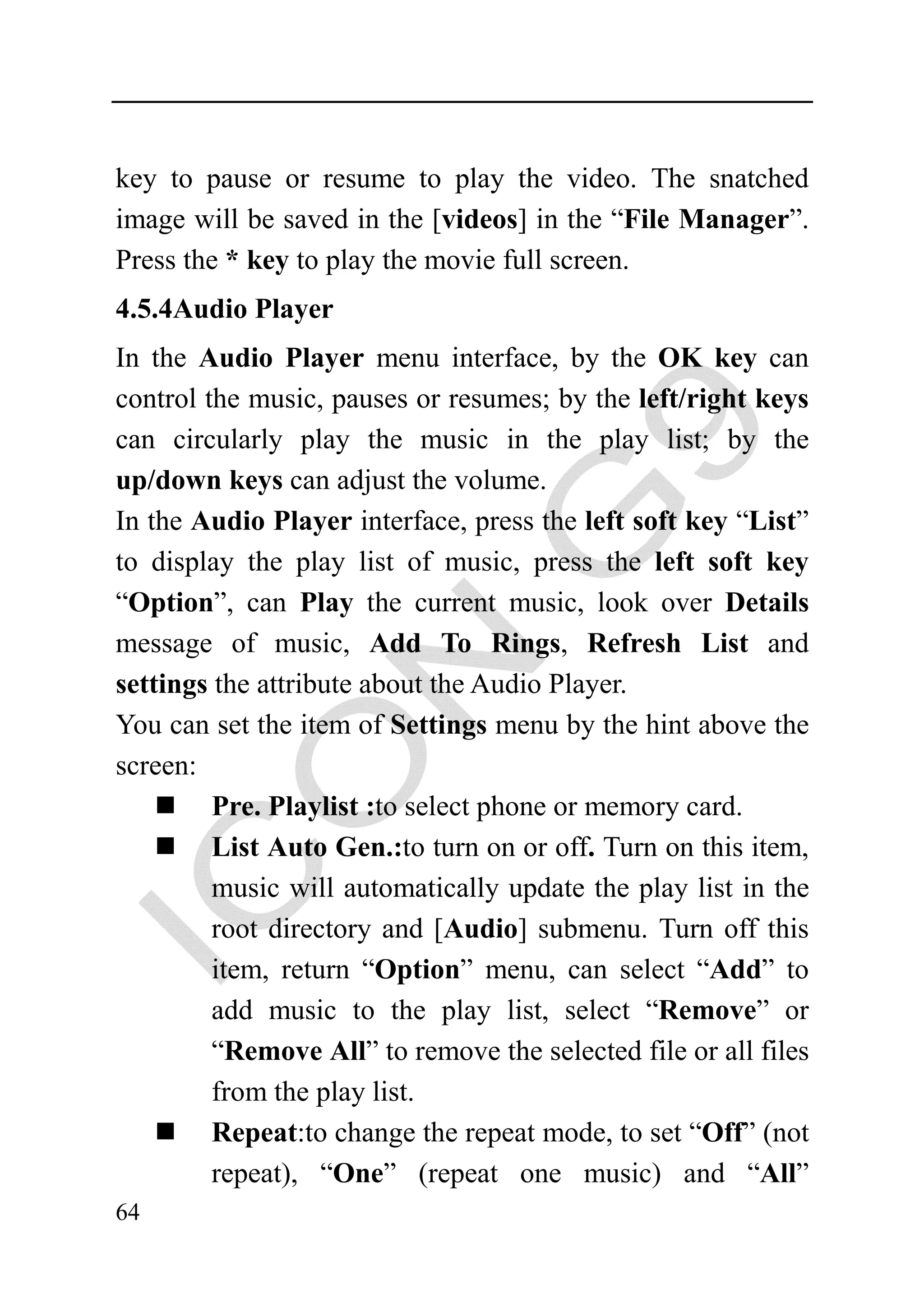 key to pause or resume to play the video. The snatched
image will be saved in the [videos] in the “File Manager”.
Press the * key to play the movie full screen.
4.5.4Audio Player
In the Audio Player menu interface, by the OK key can
control the music, pauses or resumes; by the left/right keys
can circularly play the music in the play list; by the
up/down keys can adjust the volume.
In the Audio Player interface, press the left soft key “List”
to display the play list of music, press the left soft key
“Option”, can Play the current music, look over Details
message of music, Add To Rings, Refresh List and
settings the attribute about the Audio Player.
You can set the item of Settings menu by the hint above the
screen:
         Pre. Playlist :to select phone or memory card.
         List Auto Gen.:to turn on or off. Turn on this item,
         music will automatically update the play list in the
         root directory and [Audio] submenu. Turn off this
         item, return “Option” menu, can select “Add” to
         add music to the play list, select “Remove” or
         “Remove All” to remove the selected file or all files
         from the play list.
         Repeat:to change the repeat mode, to set “Off” (not
         repeat), “One” (repeat one music) and “All”
64
 