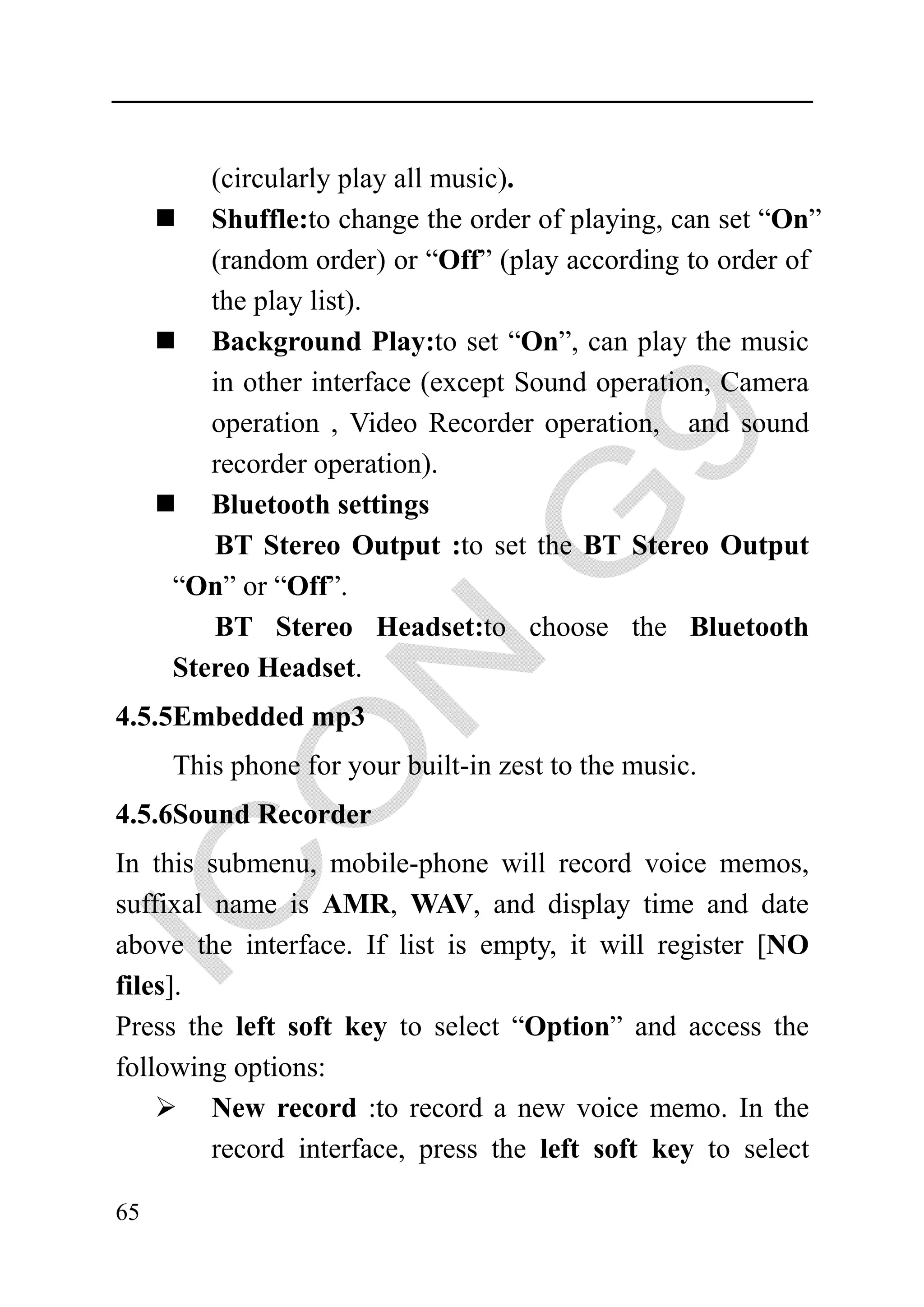 (circularly play all music).
        Shuffle:to change the order of playing, can set “On”
        (random order) or “Off” (play according to order of
        the play list).
        Background Play:to set “On”, can play the music
        in other interface (except Sound operation, Camera
        operation , Video Recorder operation, and sound
        recorder operation).
        Bluetooth settings
        BT Stereo Output :to set the BT Stereo Output
     “On” or “Off”.
        BT Stereo Headset:to choose the Bluetooth
     Stereo Headset.
4.5.5Embedded mp3
     This phone for your built-in zest to the music.
4.5.6Sound Recorder
In this submenu, mobile-phone will record voice memos,
suffixal name is AMR, WAV, and display time and date
above the interface. If list is empty, it will register [NO
files].
Press the left soft key to select “Option” and access the
following options:
         New record :to record a new voice memo. In the
         record interface, press the left soft key to select

65
 