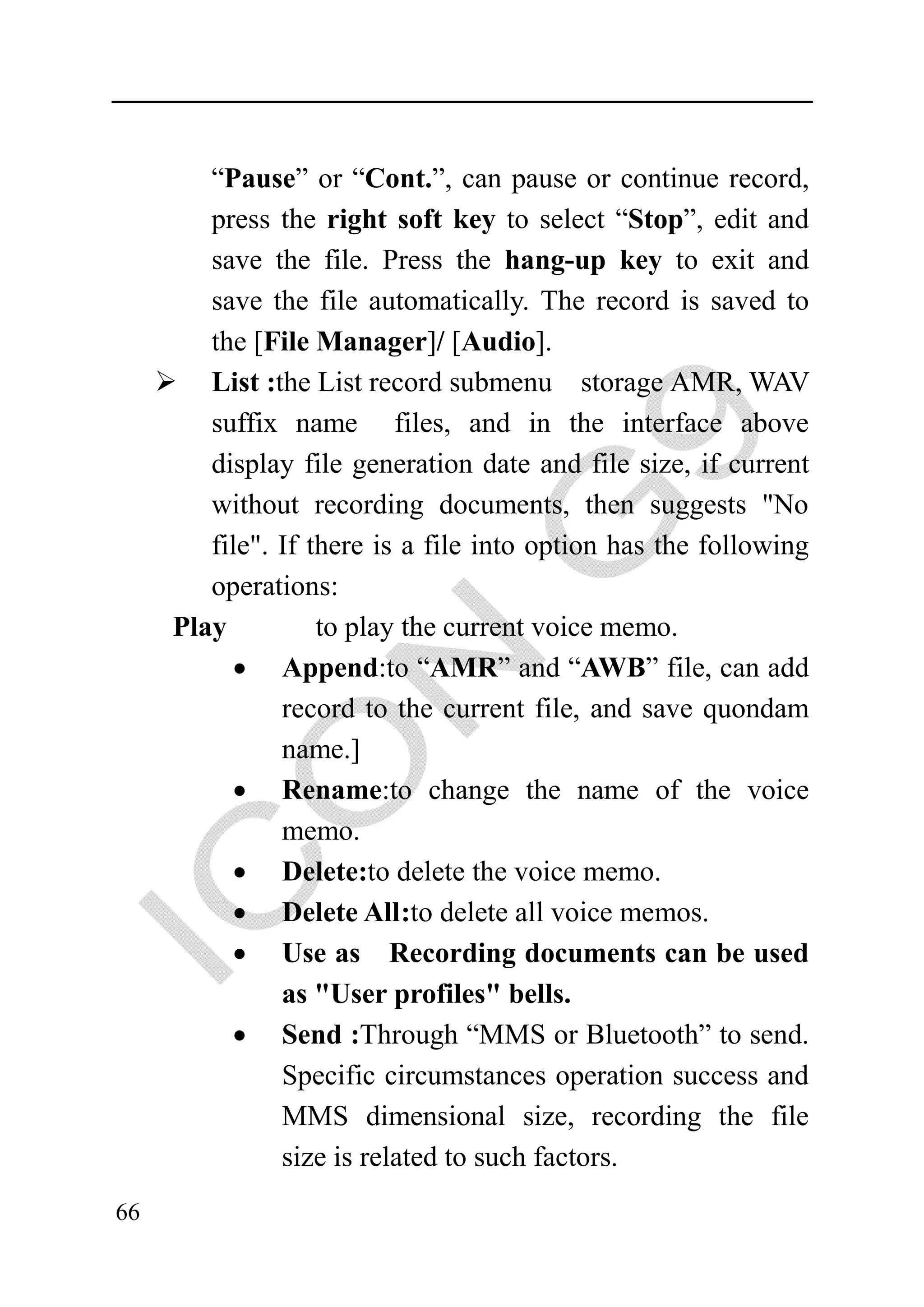 “Pause” or “Cont.”, can pause or continue record,
        press the right soft key to select “Stop”, edit and
        save the file. Press the hang-up key to exit and
        save the file automatically. The record is saved to
        the [File Manager]/ [Audio].
        List :the List record submenu storage AMR, WAV
        suffix name files, and in the interface above
        display file generation date and file size, if current
        without recording documents, then suggests "No
        file". If there is a file into option has the following
        operations:
     Play          to play the current voice memo.
           • Append:to “AMR” and “AWB” file, can add
               record to the current file, and save quondam
               name.]
           • Rename:to change the name of the voice
               memo.
           • Delete:to delete the voice memo.
          • Delete All :to delete all voice memos.
          • Use as Recording documents can be used
               as "User profiles" bells.
          • Send :Through “MMS or Bluetooth” to send.
               Specific circumstances operation success and
               MMS dimensional size, recording the file
               size is related to such factors.
66
 