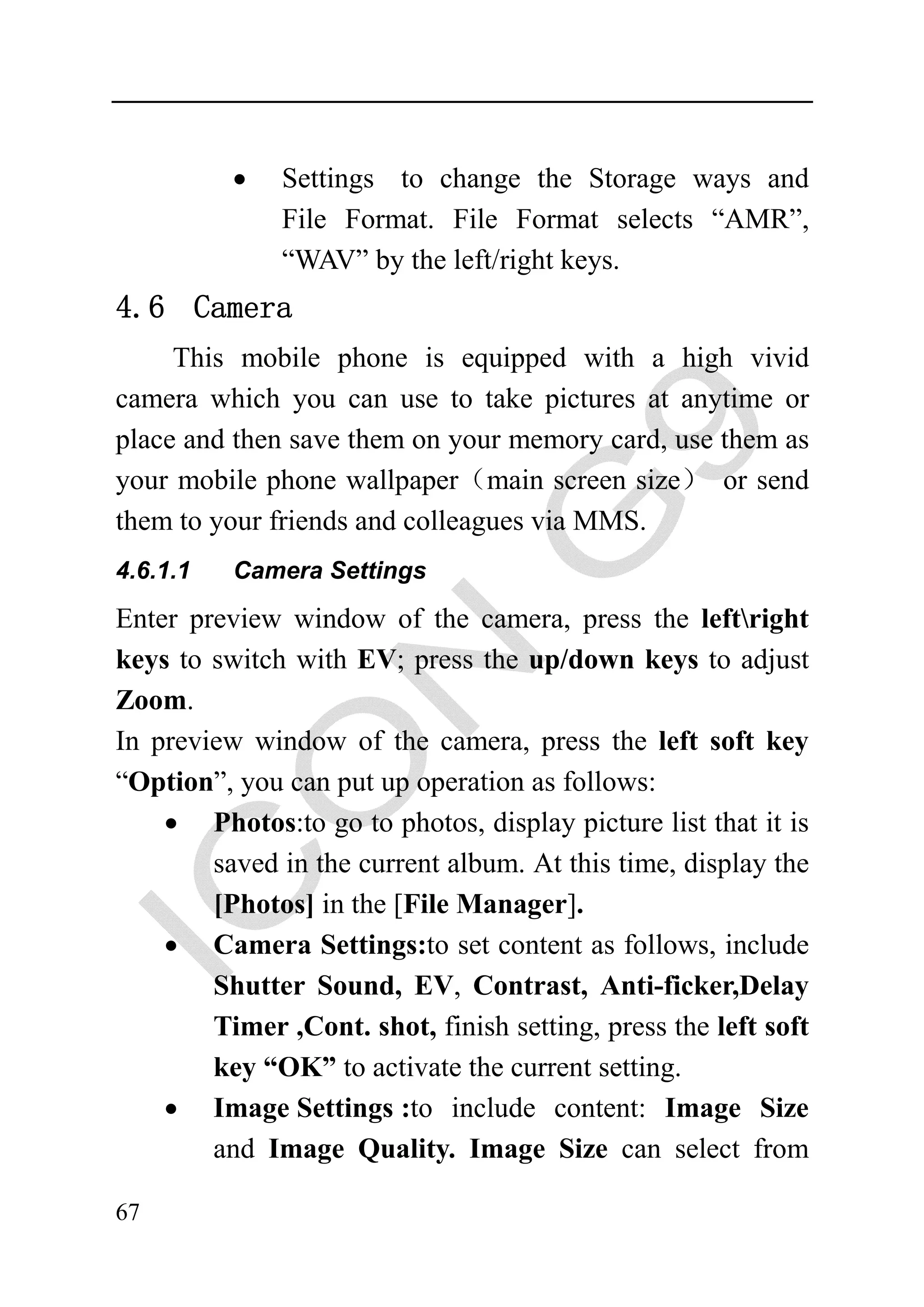 •   Settings to change the Storage ways and
              File Format. File Format selects “AMR”,
              “WAV” by the left/right keys.
4.6 Camera
     This mobile phone is equipped with a high vivid
camera which you can use to take pictures at anytime or
place and then save them on your memory card, use them as
your mobile phone wallpaper（main screen size） or send
them to your friends and colleagues via MMS.
4.6.1.1   Camera Settings

Enter preview window of the camera, press the leftright
keys to switch with EV; press the up/down keys to adjust
Zoom.
In preview window of the camera, press the left soft key
“Option”, you can put up operation as follows:
    • Photos:to go to photos, display picture list that it is
        saved in the current album. At this time, display the
        [Photos] in the [File Manager].
    • Camera Settings:to set content as follows, include
        Shutter Sound, EV, Contrast, Anti-ficker,Delay
        Timer ,Cont. shot, finish setting, press the left soft
        key “OK” to activate the current setting.
    • Image Settings :to include content: Image Size
        and Image Quality. Image Size can select from

67
 