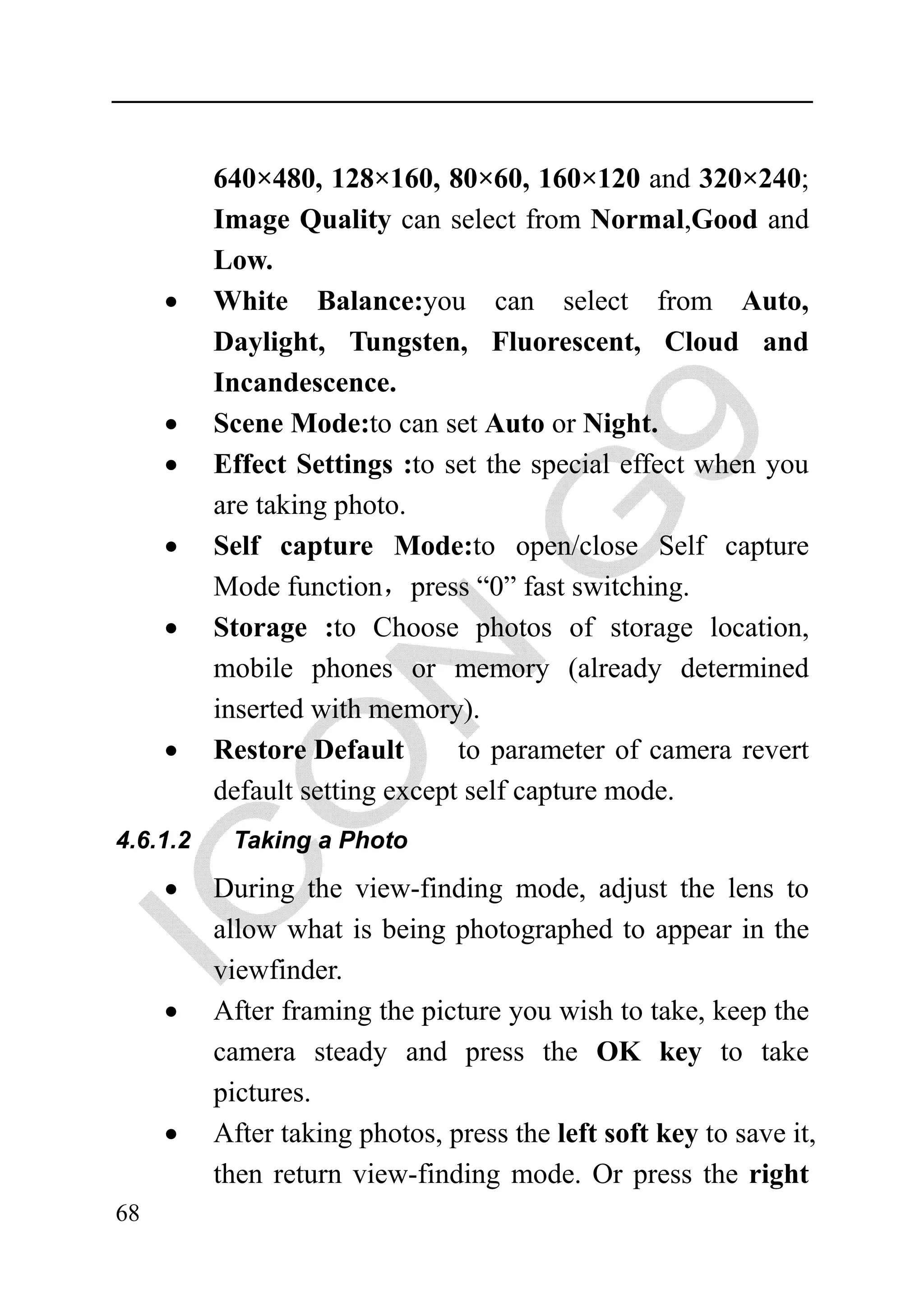 640×480, 128×160, 80×60, 160×120 and 320×240;
          Image Quality can select from Normal,Good and
          Low.
     •    White Balance:you can select from Auto,
          Daylight, Tungsten, Fluorescent, Cloud and
          Incandescence.
     •    Scene Mode:to can set Auto or Night.
     •    Effect Settings :to set the special effect when you
          are taking photo.
     •    Self capture Mode:to open/close Self capture
          Mode function，press “0” fast switching.
     •    Storage :to Choose photos of storage location,
          mobile phones or memory (already determined
          inserted with memory).
     •    Restore Default       to parameter of camera revert
          default setting except self capture mode.
4.6.1.2    Taking a Photo

     •    During the view-finding mode, adjust the lens to
          allow what is being photographed to appear in the
          viewfinder.
     •    After framing the picture you wish to take, keep the
          camera steady and press the OK key to take
          pictures.
     •    After taking photos, press the left soft key to save it,
          then return view-finding mode. Or press the right
68
 