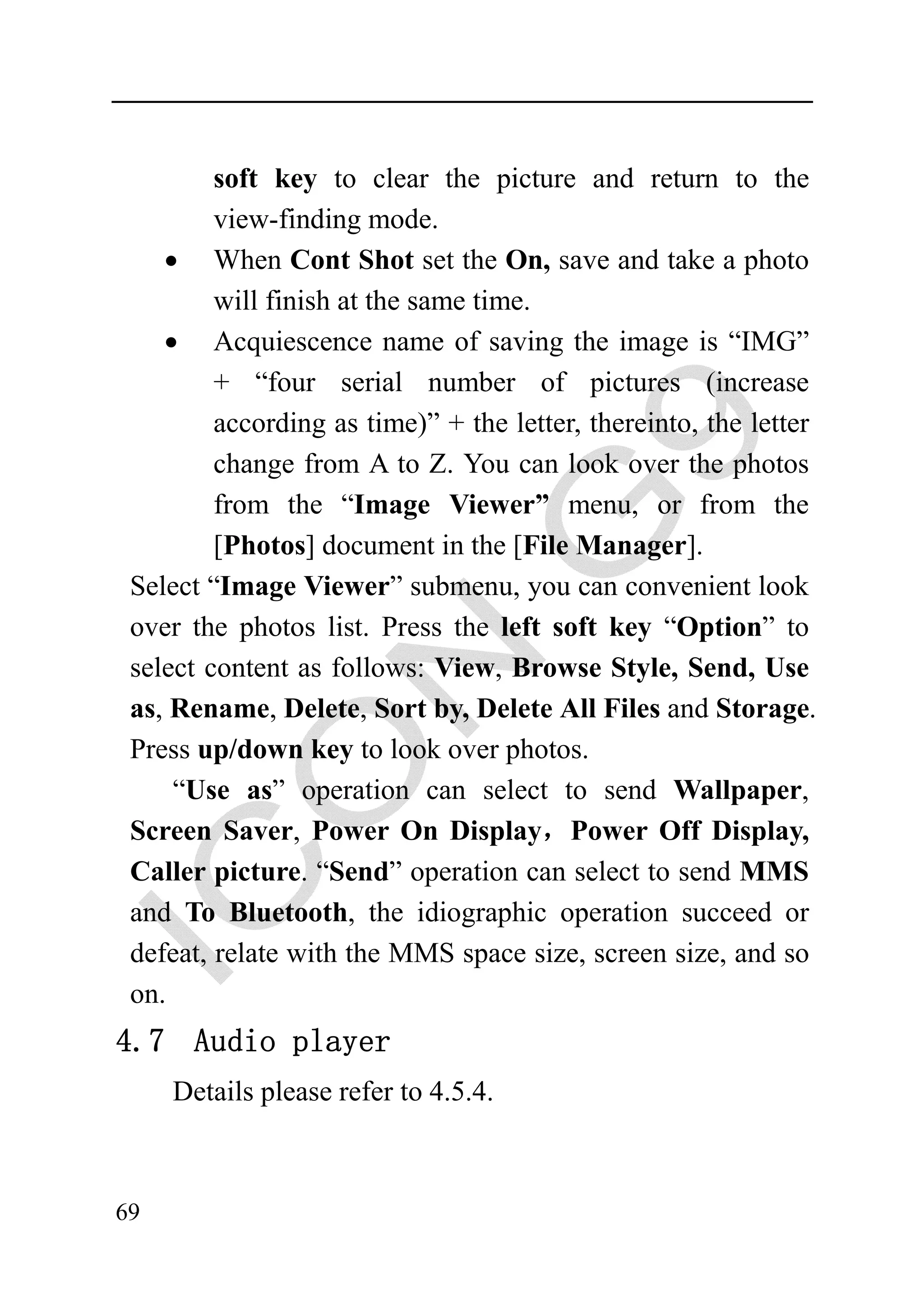 soft key to clear the picture and return to the
         view-finding mode.
    • When Cont Shot set the On, save and take a photo
         will finish at the same time.
    • Acquiescence name of saving the image is “IMG”
         + “four serial number of pictures (increase
         according as time)” + the letter, thereinto, the letter
         change from A to Z. You can look over the photos
         from the “Image Viewer” menu, or from the
         [Photos] document in the [File Manager].
 Select “Image Viewer” submenu, you can convenient look
 over the photos list. Press the left soft key “Option” to
 select content as follows: View, Browse Style, Send, Use
 as, Rename, Delete, Sort by, Delete All Files and Storage.
 Press up/down key to look over photos.
     “Use as” operation can select to send Wallpaper,
 Screen Saver, Power On Display，Power Off Display,
 Caller picture. “Send” operation can select to send MMS
 and To Bluetooth, the idiographic operation succeed or
 defeat, relate with the MMS space size, screen size, and so
 on.
4.7 Audio player
     Details please refer to 4.5.4.



69
 