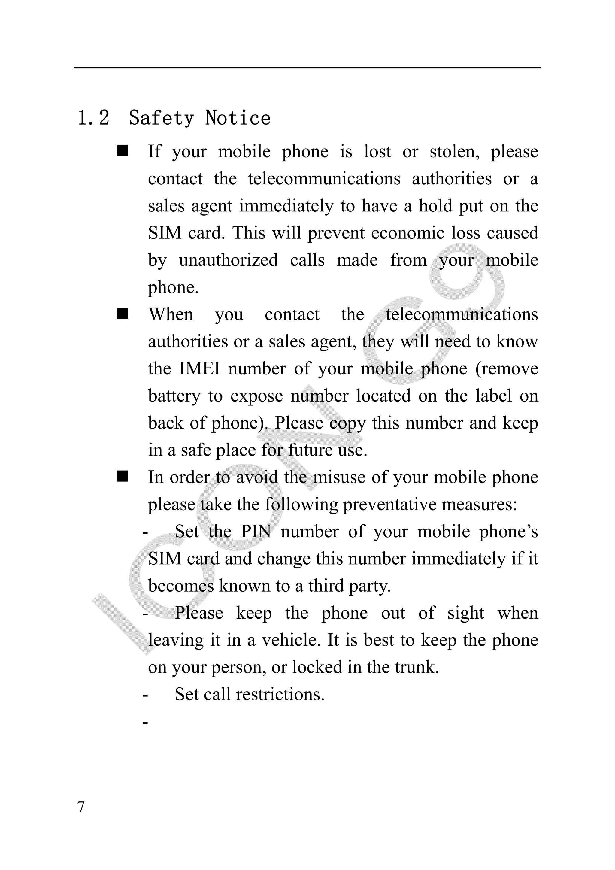 1.2 Safety Notice
      If your mobile phone is lost or stolen, please
      contact the telecommunications authorities or a
      sales agent immediately to have a hold put on the
      SIM card. This will prevent economic loss caused
      by unauthorized calls made from your mobile
      phone.
      When you contact the telecommunications
      authorities or a sales agent, they will need to know
      the IMEI number of your mobile phone (remove
      battery to expose number located on the label on
      back of phone). Please copy this number and keep
      in a safe place for future use.
      In order to avoid the misuse of your mobile phone
      please take the following preventative measures:
     - Set the PIN number of your mobile phone’s
      SIM card and change this number immediately if it
      becomes known to a third party.
     - Please keep the phone out of sight when
      leaving it in a vehicle. It is best to keep the phone
      on your person, or locked in the trunk.
     - Set call restrictions.
     -



7
 