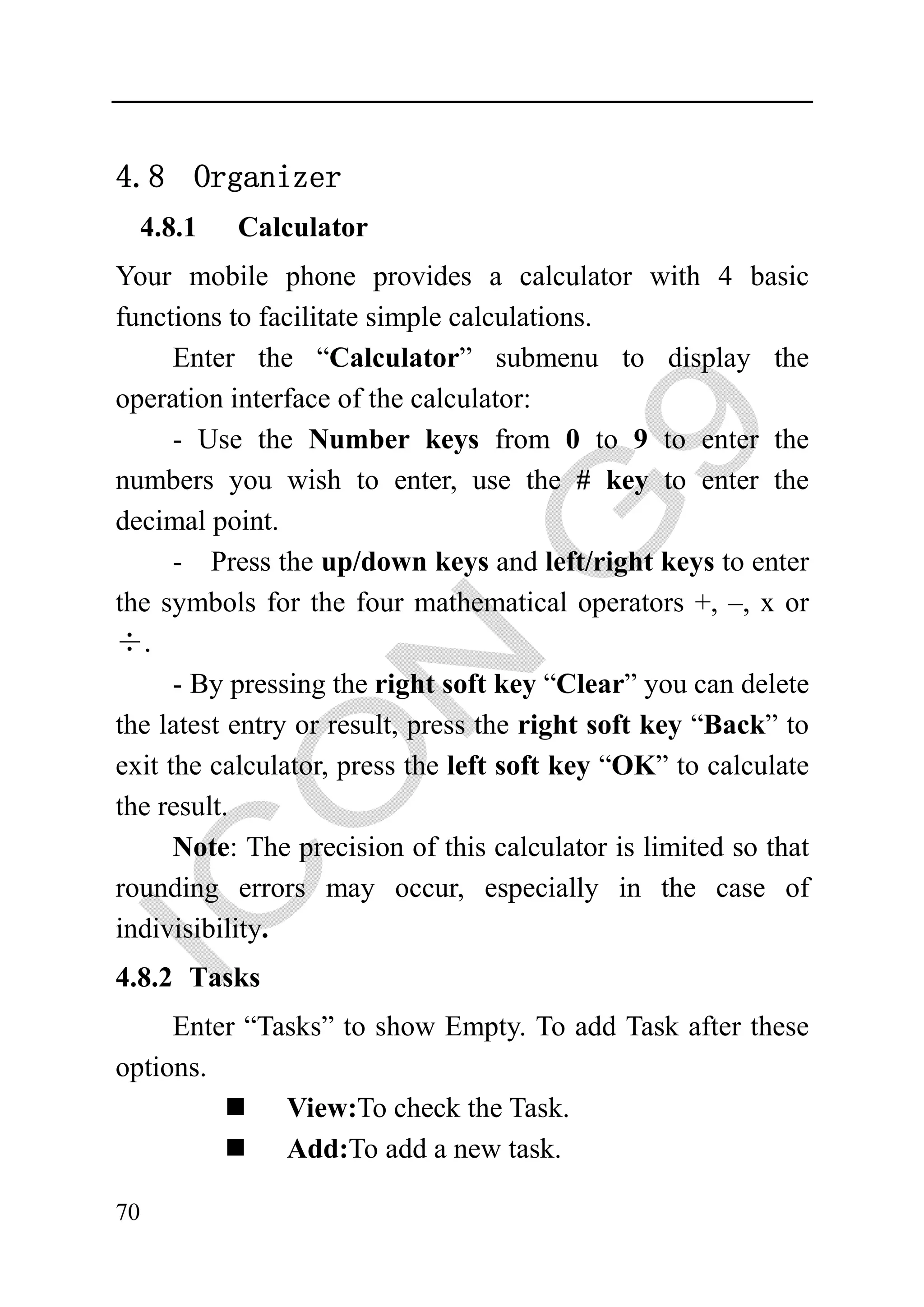 4.8 Organizer
     4.8.1   Calculator
Your mobile phone provides a calculator with 4 basic
functions to facilitate simple calculations.
      Enter the “Calculator” submenu to display the
operation interface of the calculator:
      - Use the Number keys from 0 to 9 to enter the
numbers you wish to enter, use the # key to enter the
decimal point.
      - Press the up/down keys and left/right keys to enter
the symbols for the four mathematical operators +, –, x or
÷.
      - By pressing the right soft key “Clear” you can delete
the latest entry or result, press the right soft key “Back” to
exit the calculator, press the left soft key “OK” to calculate
the result.
      Note: The precision of this calculator is limited so that
rounding errors may occur, especially in the case of
indivisibility.
4.8.2 Tasks
     Enter “Tasks” to show Empty. To add Task after these
options.
              View:To check the Task.
              Add:To add a new task.

70
 