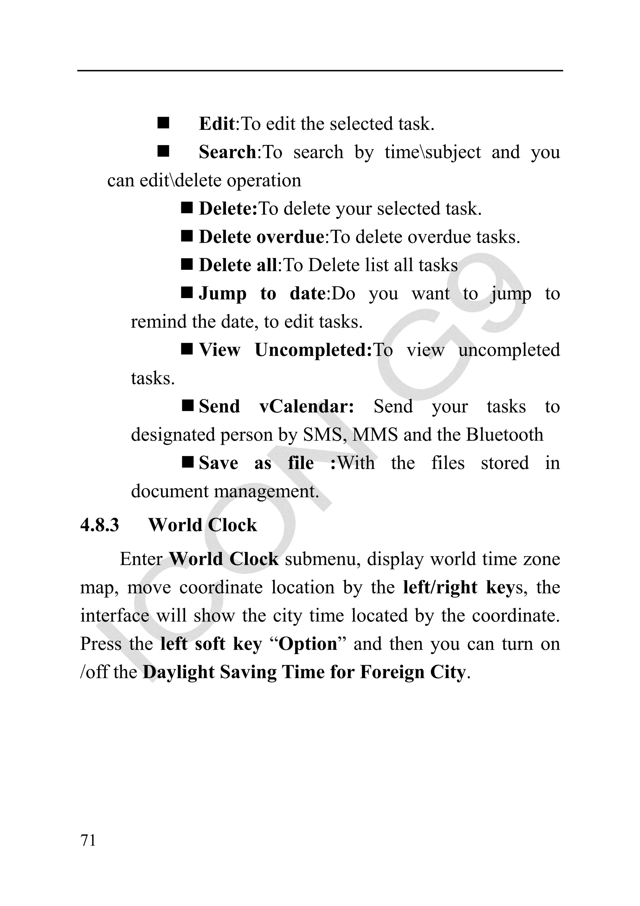 Edit:To edit the selected task.
                 Search:To search by timesubject and you
     can editdelete operation
                 Delete:To delete your selected task.
                 Delete overdue:To delete overdue tasks.
                 Delete all:To Delete list all tasks
                 Jump to date:Do you want to jump to
        remind the date, to edit tasks.
                 View Uncompleted:To view uncompleted
        tasks.
                 Send vCalendar: Send your tasks to
        designated person by SMS, MMS and the Bluetooth
                 Save as file :With the files stored in
        document management.
4.8.3    World Clock
      Enter World Clock submenu, display world time zone
map, move coordinate location by the left/right keys, the
interface will show the city time located by the coordinate.
Press the left soft key “Option” and then you can turn on
/off the Daylight Saving Time for Foreign City.




71
 