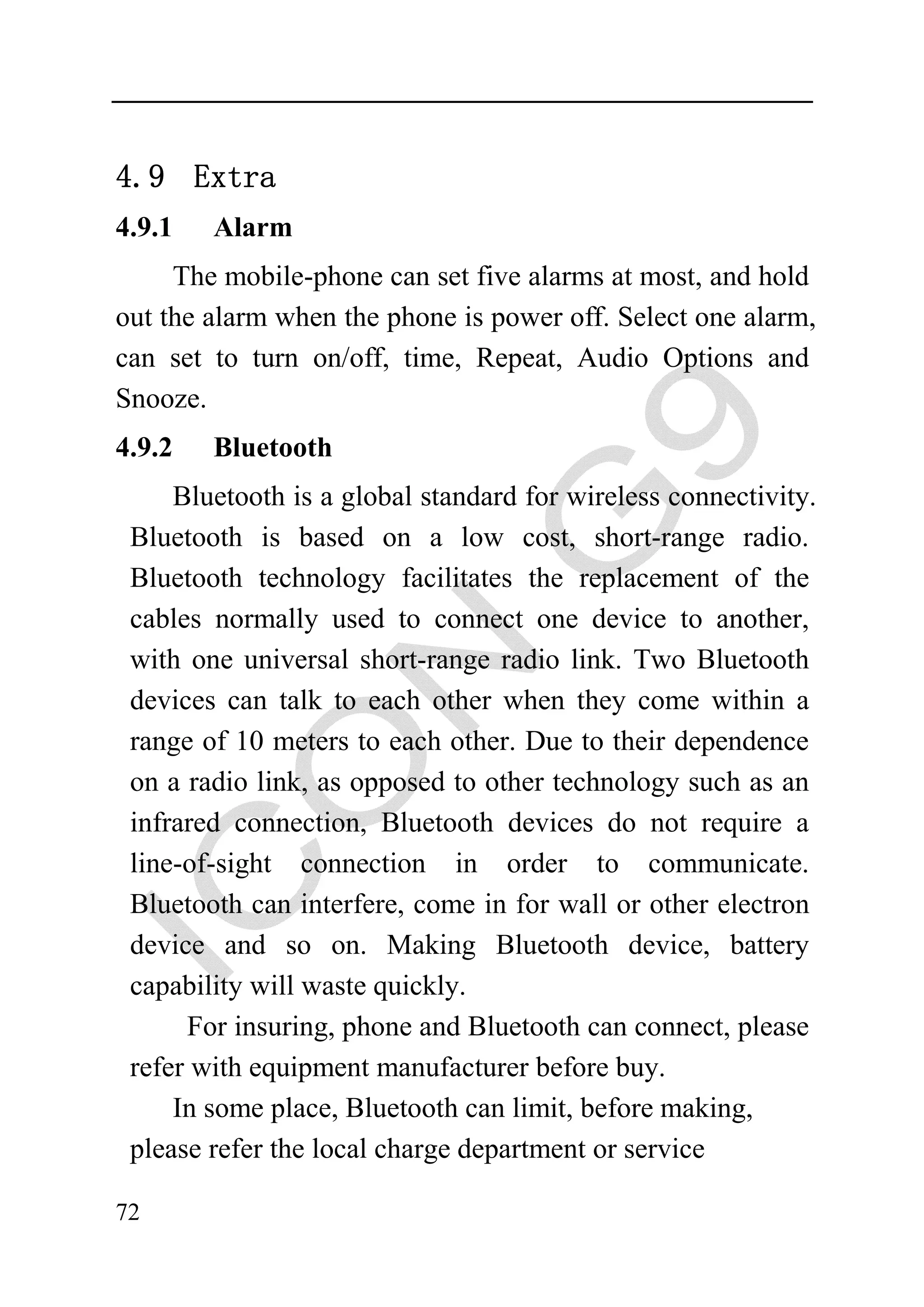 4.9 Extra
4.9.1   Alarm
     The mobile-phone can set five alarms at most, and hold
out the alarm when the phone is power off. Select one alarm,
can set to turn on/off, time, Repeat, Audio Options and
Snooze.
4.9.2   Bluetooth
     Bluetooth is a global standard for wireless connectivity.
 Bluetooth is based on a low cost, short-range radio.
 Bluetooth technology facilitates the replacement of the
 cables normally used to connect one device to another,
 with one universal short-range radio link. Two Bluetooth
 devices can talk to each other when they come within a
 range of 10 meters to each other. Due to their dependence
 on a radio link, as opposed to other technology such as an
 infrared connection, Bluetooth devices do not require a
 line-of-sight connection in order to communicate.
 Bluetooth can interfere, come in for wall or other electron
 device and so on. Making Bluetooth device, battery
 capability will waste quickly.
      For insuring, phone and Bluetooth can connect, please
 refer with equipment manufacturer before buy.
     In some place, Bluetooth can limit, before making,
 please refer the local charge department or service

72
 