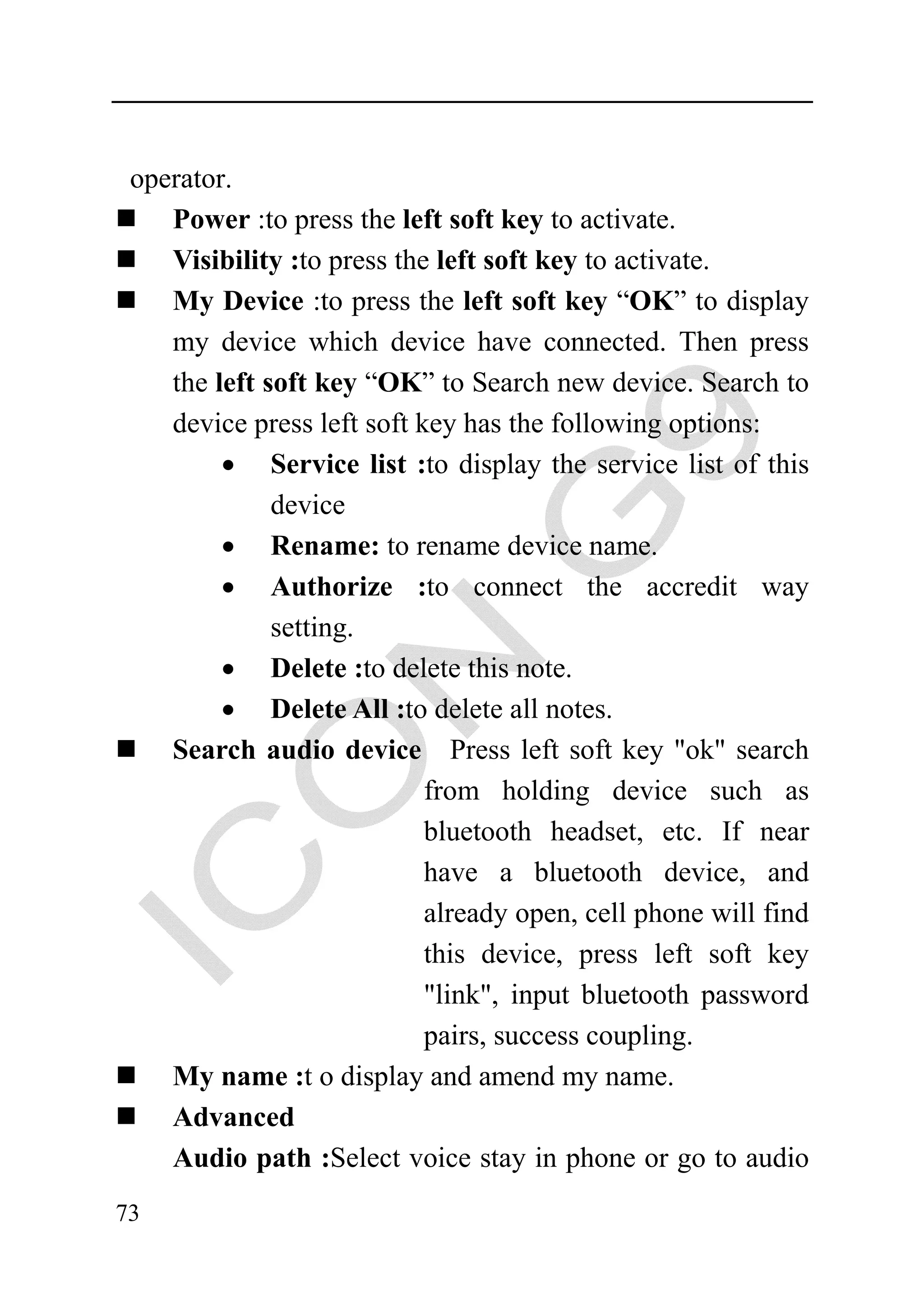operator.
    Power :to press the left soft key to activate.
    Visibility :to press the left soft key to activate.
    My Device :to press the left soft key “OK” to display
    my device which device have connected. Then press
    the left soft key “OK” to Search new device. Search to
    device press left soft key has the following options:
         • Service list :to display the service list of this
              device
         • Rename: to rename device name.
         • Authorize :to connect the accredit way
              setting.
         • Delete :to delete this note.
         • Delete All :to delete all notes.
    Search audio device Press left soft key "ok" search
                            from holding device such as
                            bluetooth headset, etc. If near
                            have a bluetooth device, and
                            already open, cell phone will find
                            this device, press left soft key
                            "link", input bluetooth password
                            pairs, success coupling.
    My name :t o display and amend my name.
    Advanced
    Audio path :Select voice stay in phone or go to audio
73
 