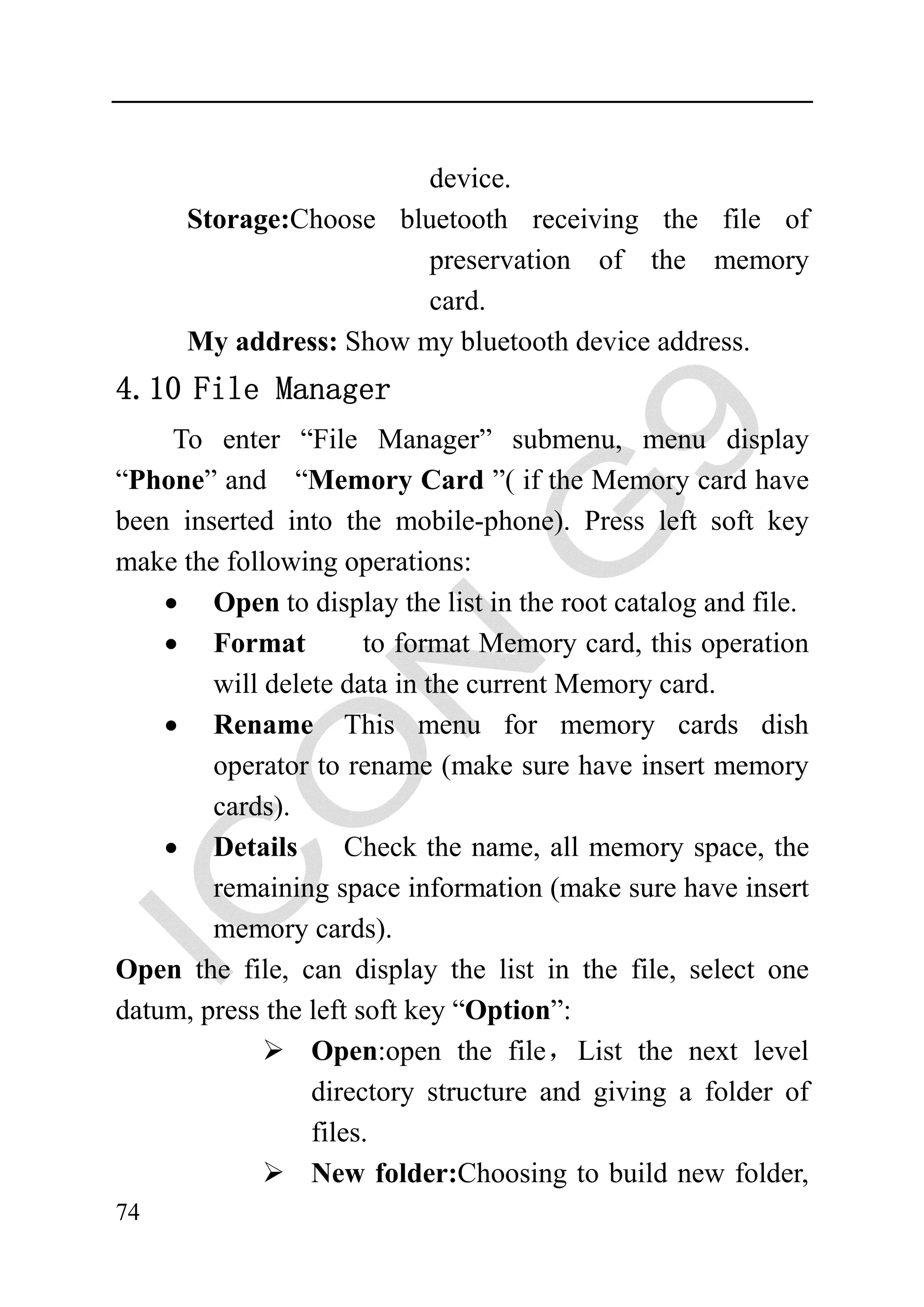 device.
      Storage:Choose bluetooth receiving the file of
                        preservation of the memory
                        card.
      My address: Show my bluetooth device address.
4.10 File Manager
     To enter “File Manager” submenu, menu display
“Phone” and “Memory Card ”( if the Memory card have
been inserted into the mobile-phone). Press left soft key
make the following operations:
    • Open to display the list in the root catalog and file.
    • Format           to format Memory card, this operation
        will delete data in the current Memory card.
    • Rename This menu for memory cards dish
        operator to rename (make sure have insert memory
        cards).
    • Details        Check the name, all memory space, the
        remaining space information (make sure have insert
        memory cards).
Open the file, can display the list in the file, select one
datum, press the left soft key “Option”:
                 Open:open the file，List the next level
                 directory structure and giving a folder of
                 files.
                 New folder:Choosing to build new folder,
74
 
