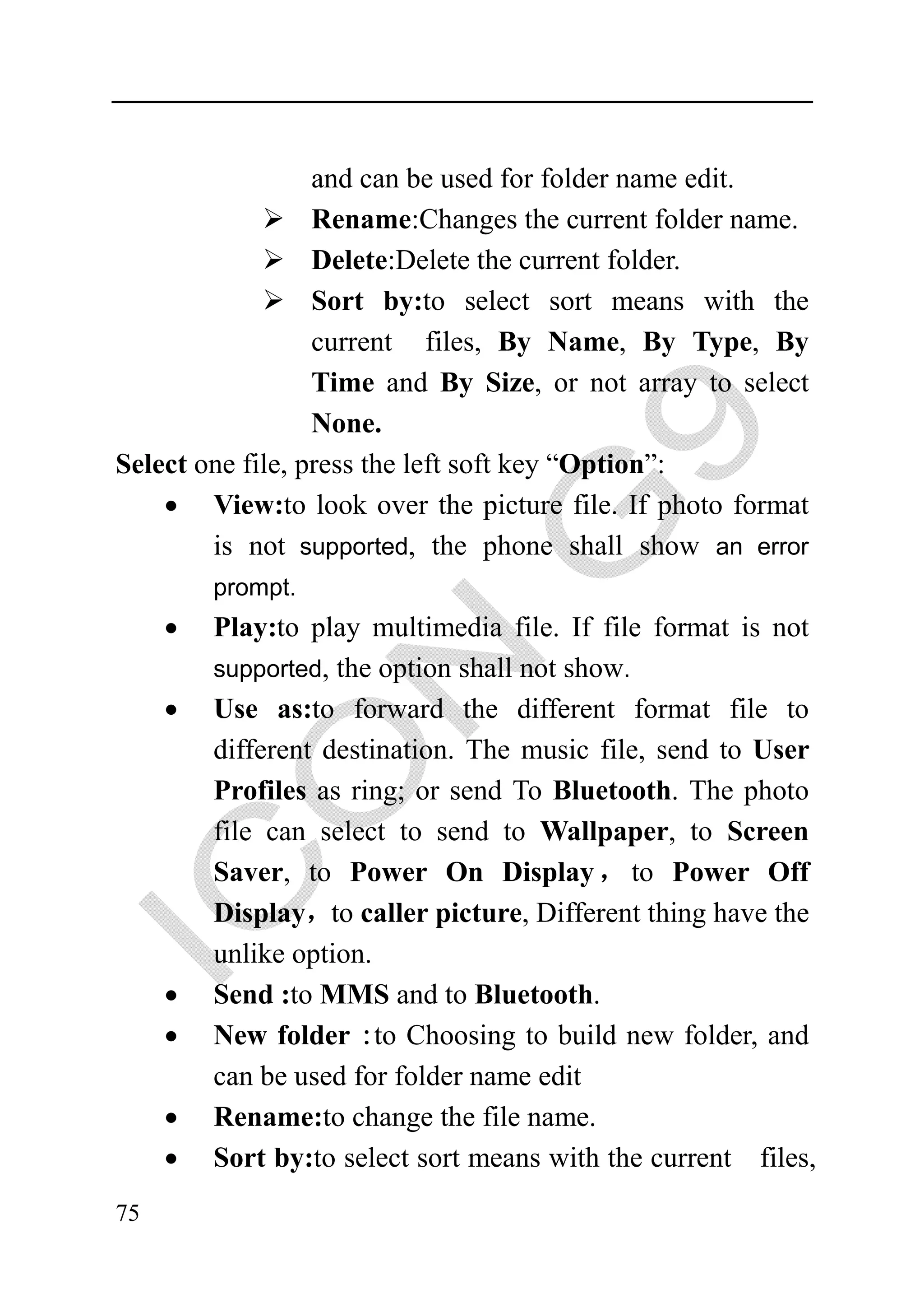 and can be used for folder name edit.
                  Rename:Changes the current folder name.
                  Delete:Delete the current folder.
                  Sort by:to select sort means with the
                  current files, By Name, By Type, By
                  Time and By Size, or not array to select
                  None.
Select one file, press the left soft key “Option”:
    • View:to look over the picture file. If photo format
        is not supported, the phone shall show an error
         prompt.
     •   Play:to play multimedia file. If file format is not
         supported, the option shall not show.
     •   Use as:to forward the different format file to
         different destination. The music file, send to User
         Profiles as ring; or send To Bluetooth. The photo
         file can select to send to Wallpaper, to Screen
         Saver, to Power On Display ， to Power Off
         Display，to caller picture, Different thing have the
         unlike option.
     •   Send :to MMS and to Bluetooth.
     •   New folder :to Choosing to build new folder, and
         can be used for folder name edit
     •   Rename:to change the file name.
     •   Sort by:to select sort means with the current files,
75
 