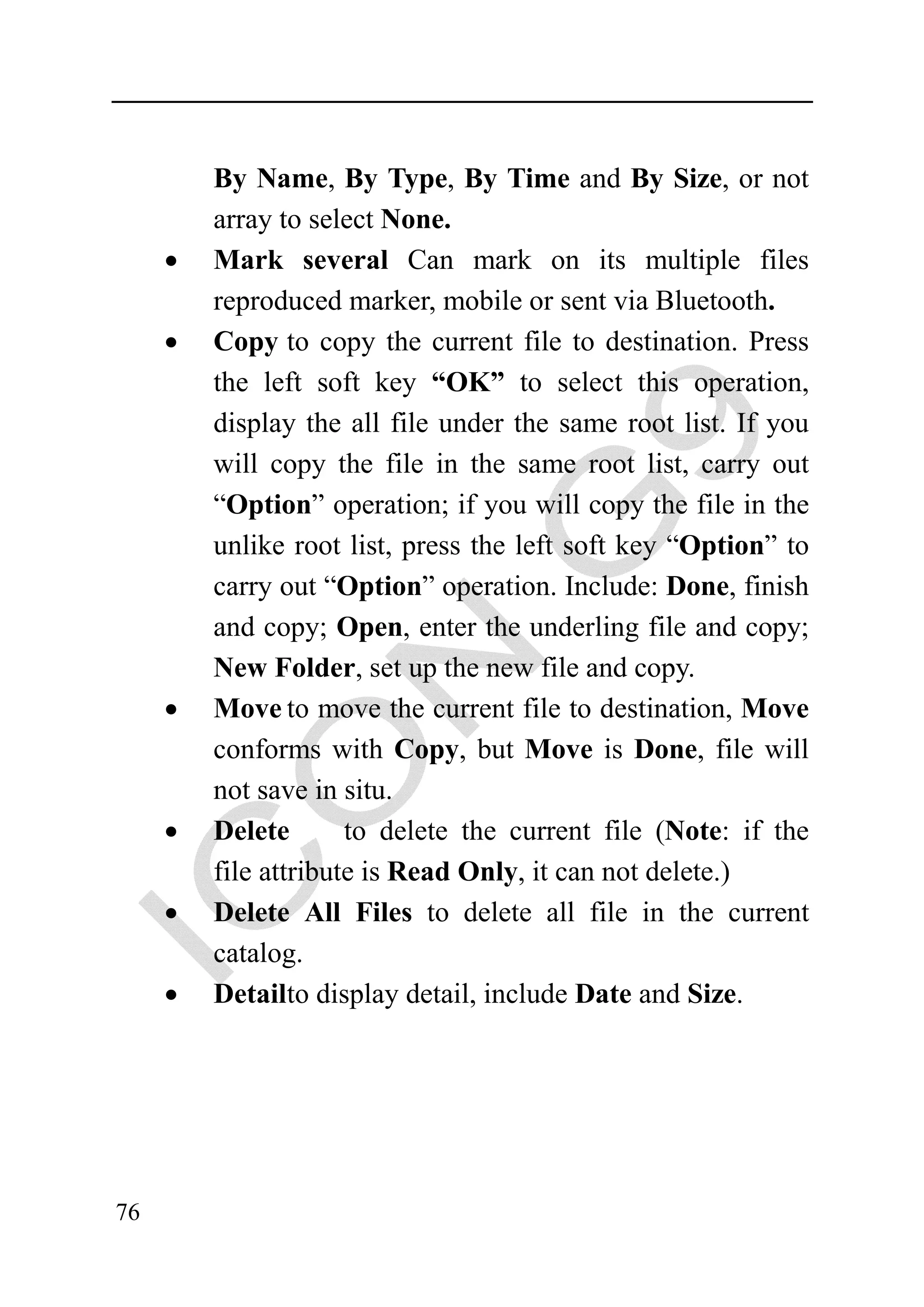 By Name, By Type, By Time and By Size, or not
         array to select None.
     •   Mark several Can mark on its multiple files
         reproduced marker, mobile or sent via Bluetooth.
     •   Copy to copy the current file to destination. Press
         the left soft key “OK” to select this operation,
         display the all file under the same root list. If you
         will copy the file in the same root list, carry out
         “Option” operation; if you will copy the file in the
         unlike root list, press the left soft key “Option” to
         carry out “Option” operation. Include: Done, finish
         and copy; Open, enter the underling file and copy;
         New Folder, set up the new file and copy.
     •   Move to move the current file to destination, Move
         conforms with Copy, but Move is Done, file will
         not save in situ.
     •   Delete       to delete the current file (Note: if the
         file attribute is Read Only, it can not delete.)
     •   Delete All Files to delete all file in the current
         catalog.
     •   Detailto display detail, include Date and Size.




76
 