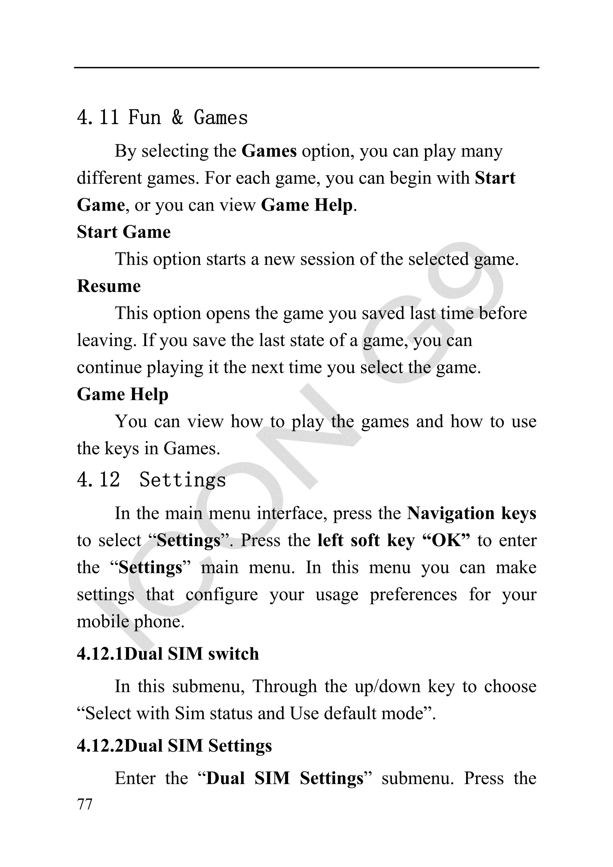 4.11 Fun & Games
     By selecting the Games option, you can play many
different games. For each game, you can begin with Start
Game, or you can view Game Help.
Start Game
     This option starts a new session of the selected game.
Resume
     This option opens the game you saved last time before
leaving. If you save the last state of a game, you can
continue playing it the next time you select the game.
Game Help
     You can view how to play the games and how to use
the keys in Games.
4.12 Settings
      In the main menu interface, press the Navigation keys
to select “Settings”. Press the left soft key “OK” to enter
the “Settings” main menu. In this menu you can make
settings that configure your usage preferences for your
mobile phone.
4.12.1Dual SIM switch
     In this submenu, Through the up/down key to choose
“Select with Sim status and Use default mode”.
4.12.2Dual SIM Settings
     Enter the “Dual SIM Settings” submenu. Press the
77
 