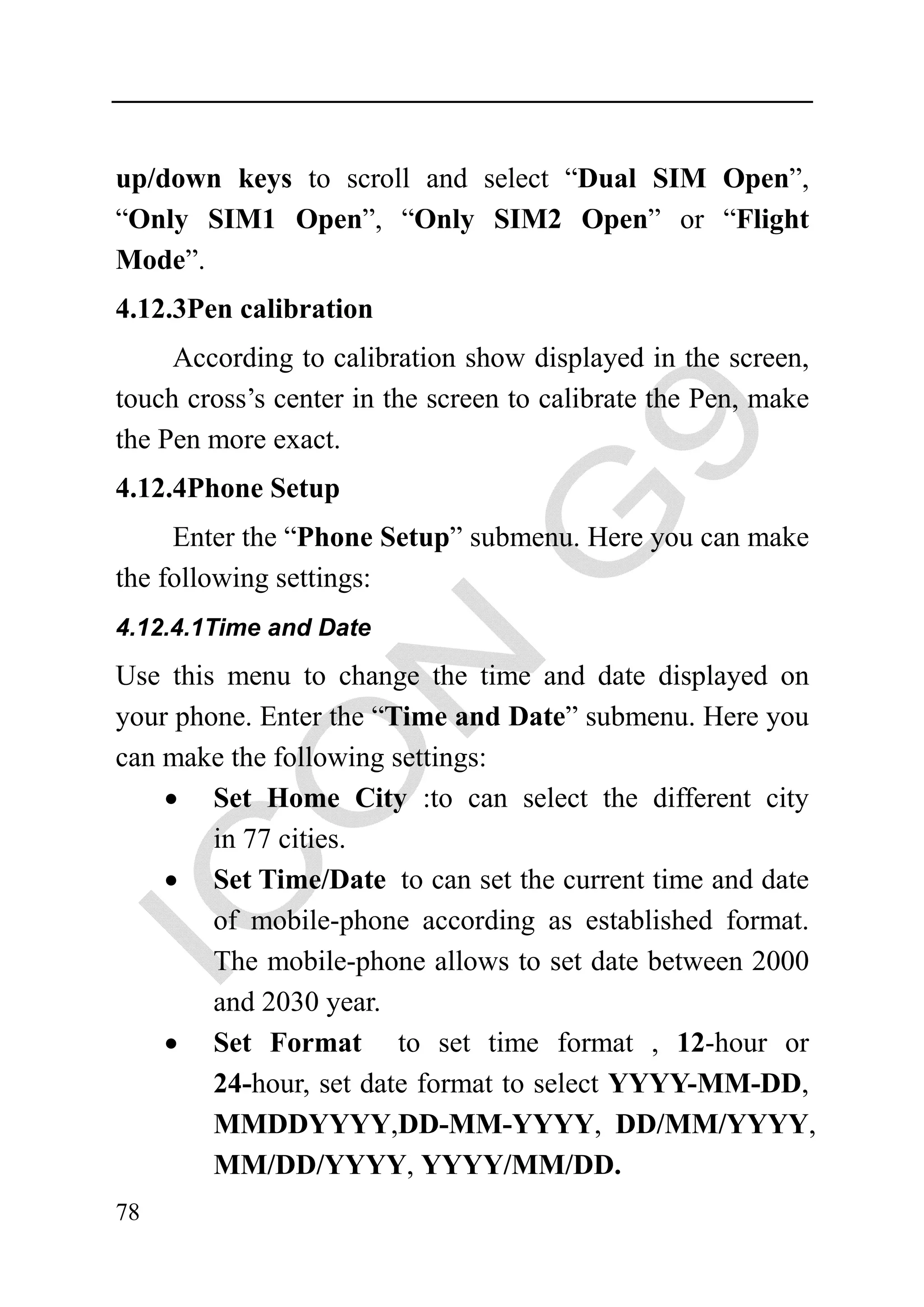 up/down keys to scroll and select “Dual SIM Open”,
“Only SIM1 Open”, “Only SIM2 Open” or “Flight
Mode”.
4.12.3Pen calibration
     According to calibration show displayed in the screen,
touch cross’s center in the screen to calibrate the Pen, make
the Pen more exact.
4.12.4Phone Setup
     Enter the “Phone Setup” submenu. Here you can make
the following settings:
4.12.4.1Time and Date

Use this menu to change the time and date displayed on
your phone. Enter the “Time and Date” submenu. Here you
can make the following settings:
    • Set Home City :to can select the different city
        in 77 cities.
    • Set Time/Date to can set the current time and date
        of mobile-phone according as established format.
        The mobile-phone allows to set date between 2000
        and 2030 year.
    • Set Format to set time format , 12-hour or
        24-hour, set date format to select YYYY-MM-DD,
        MMDDYYYY,DD-MM-YYYY, DD/MM/YYYY,
        MM/DD/YYYY, YYYY/MM/DD.
78
 