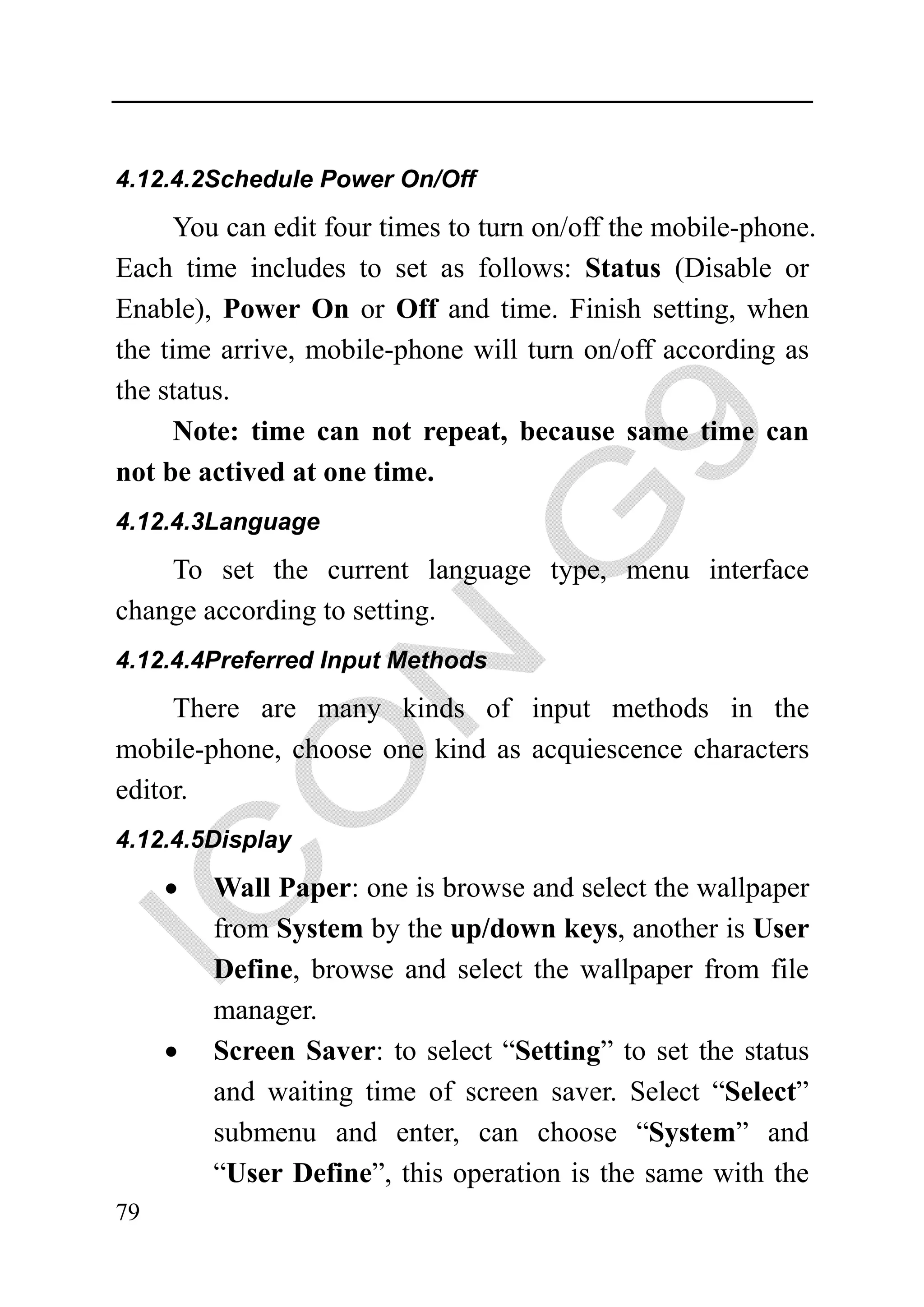 4.12.4.2Schedule Power On/Off

      You can edit four times to turn on/off the mobile-phone.
Each time includes to set as follows: Status (Disable or
Enable), Power On or Off and time. Finish setting, when
the time arrive, mobile-phone will turn on/off according as
the status.
      Note: time can not repeat, because same time can
not be actived at one time.
4.12.4.3Language

    To set the current language type, menu interface
change according to setting.
4.12.4.4Preferred Input Methods

     There are many kinds of input methods in the
mobile-phone, choose one kind as acquiescence characters
editor.
4.12.4.5Display

     •   Wall Paper: one is browse and select the wallpaper
         from System by the up/down keys, another is User
         Define, browse and select the wallpaper from file
         manager.
     •   Screen Saver: to select “Setting” to set the status
         and waiting time of screen saver. Select “Select”
         submenu and enter, can choose “System” and
         “User Define”, this operation is the same with the
79
 