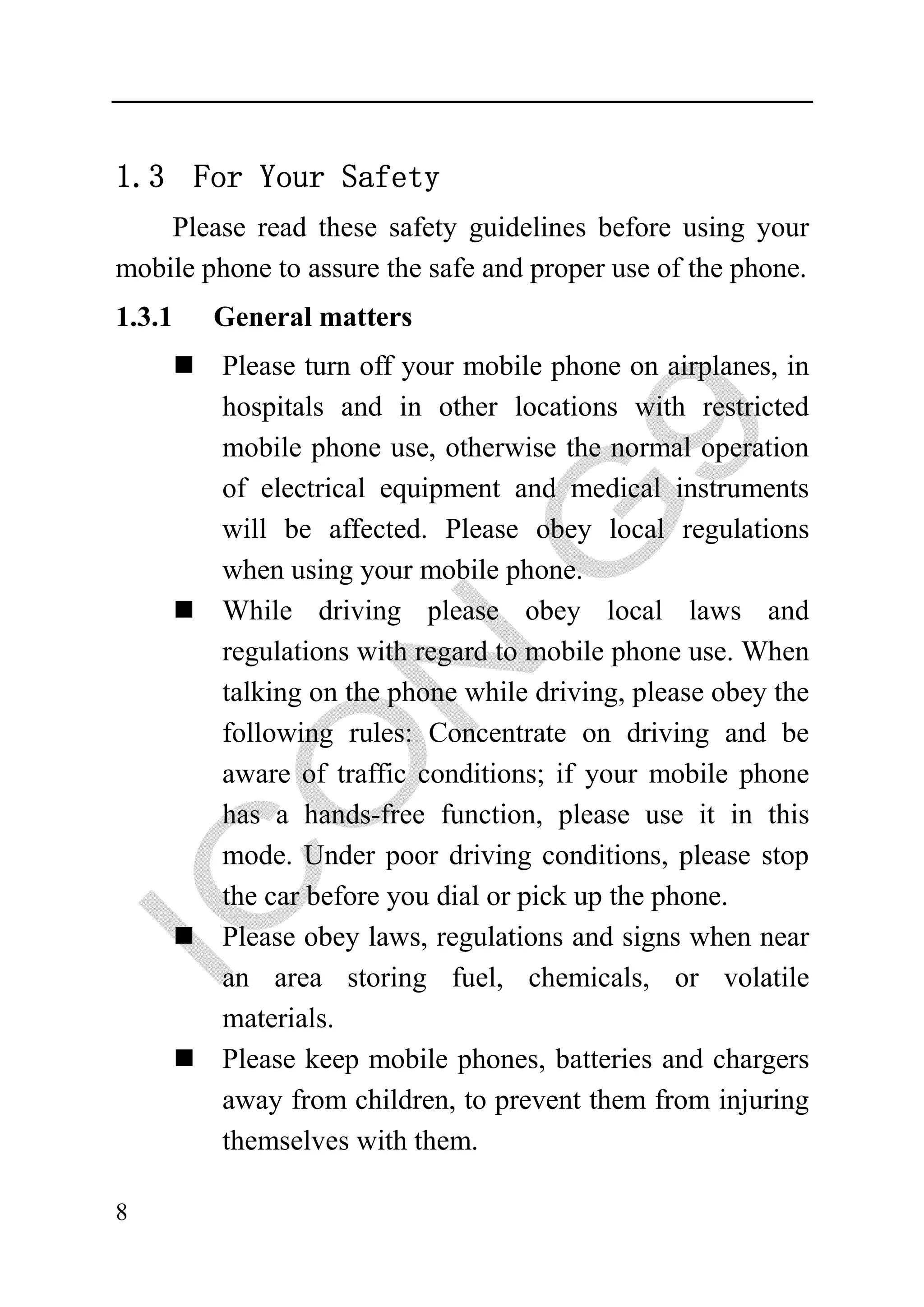 1.3 For Your Safety
    Please read these safety guidelines before using your
mobile phone to assure the safe and proper use of the phone.
1.3.1   General matters
         Please turn off your mobile phone on airplanes, in
         hospitals and in other locations with restricted
         mobile phone use, otherwise the normal operation
         of electrical equipment and medical instruments
         will be affected. Please obey local regulations
         when using your mobile phone.
         While driving please obey local laws and
         regulations with regard to mobile phone use. When
         talking on the phone while driving, please obey the
         following rules: Concentrate on driving and be
         aware of traffic conditions; if your mobile phone
         has a hands-free function, please use it in this
         mode. Under poor driving conditions, please stop
         the car before you dial or pick up the phone.
         Please obey laws, regulations and signs when near
         an area storing fuel, chemicals, or volatile
         materials.
         Please keep mobile phones, batteries and chargers
         away from children, to prevent them from injuring
         themselves with them.

8
 