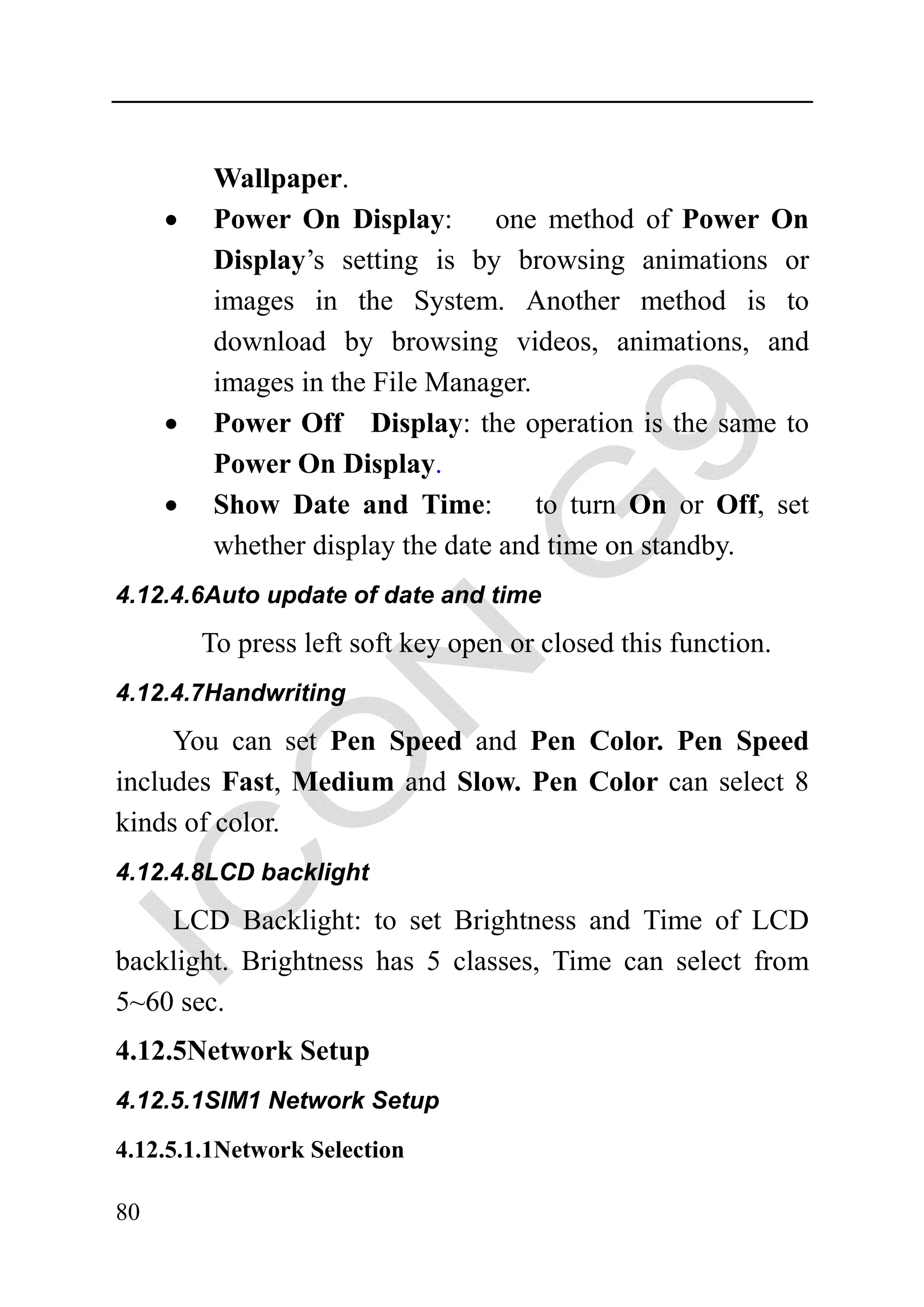 Wallpaper.
     •    Power On Display:        one method of Power On
          Display’s setting is by browsing animations or
          images in the System. Another method is to
          download by browsing videos, animations, and
          images in the File Manager.
     •    Power Off Display: the operation is the same to
          Power On Display.
     •    Show Date and Time:         to turn On or Off, set
          whether display the date and time on standby.
4.12.4.6Auto update of date and time

         To press left soft key open or closed this function.
4.12.4.7Handwriting

     You can set Pen Speed and Pen Color. Pen Speed
includes Fast, Medium and Slow. Pen Color can select 8
kinds of color.
4.12.4.8LCD backlight

    LCD Backlight: to set Brightness and Time of LCD
backlight. Brightness has 5 classes, Time can select from
5~60 sec.
4.12.5Network Setup
4.12.5.1SIM1 Network Setup

4.12.5.1.1Network Selection

80
 