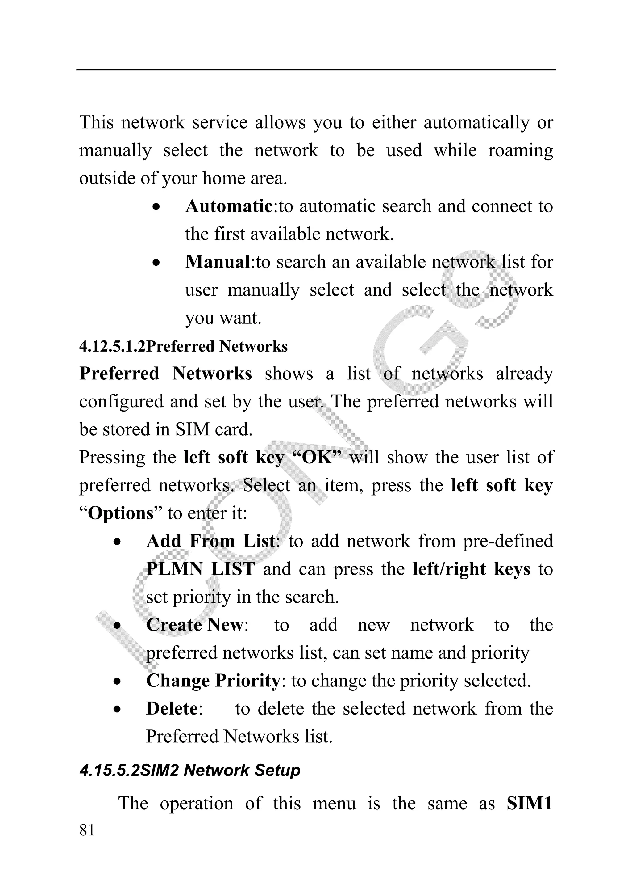 This network service allows you to either automatically or
manually select the network to be used while roaming
outside of your home area.
         • Automatic:to automatic search and connect to
             the first available network.
         • Manual:to search an available network list for
             user manually select and select the network
             you want.
4.12.5.1.2Preferred Networks
Preferred Networks shows a list of networks already
configured and set by the user. The preferred networks will
be stored in SIM card.
Pressing the left soft key “OK” will show the user list of
preferred networks. Select an item, press the left soft key
“Options” to enter it:
    • Add From List: to add network from pre-defined
         PLMN LIST and can press the left/right keys to
         set priority in the search.
    • Create New: to add new network to the
         preferred networks list, can set name and priority
    • Change Priority: to change the priority selected.
    • Delete:         to delete the selected network from the
         Preferred Networks list.
4.15.5.2SIM2 Network Setup

     The operation of this menu is the same as SIM1
81
 