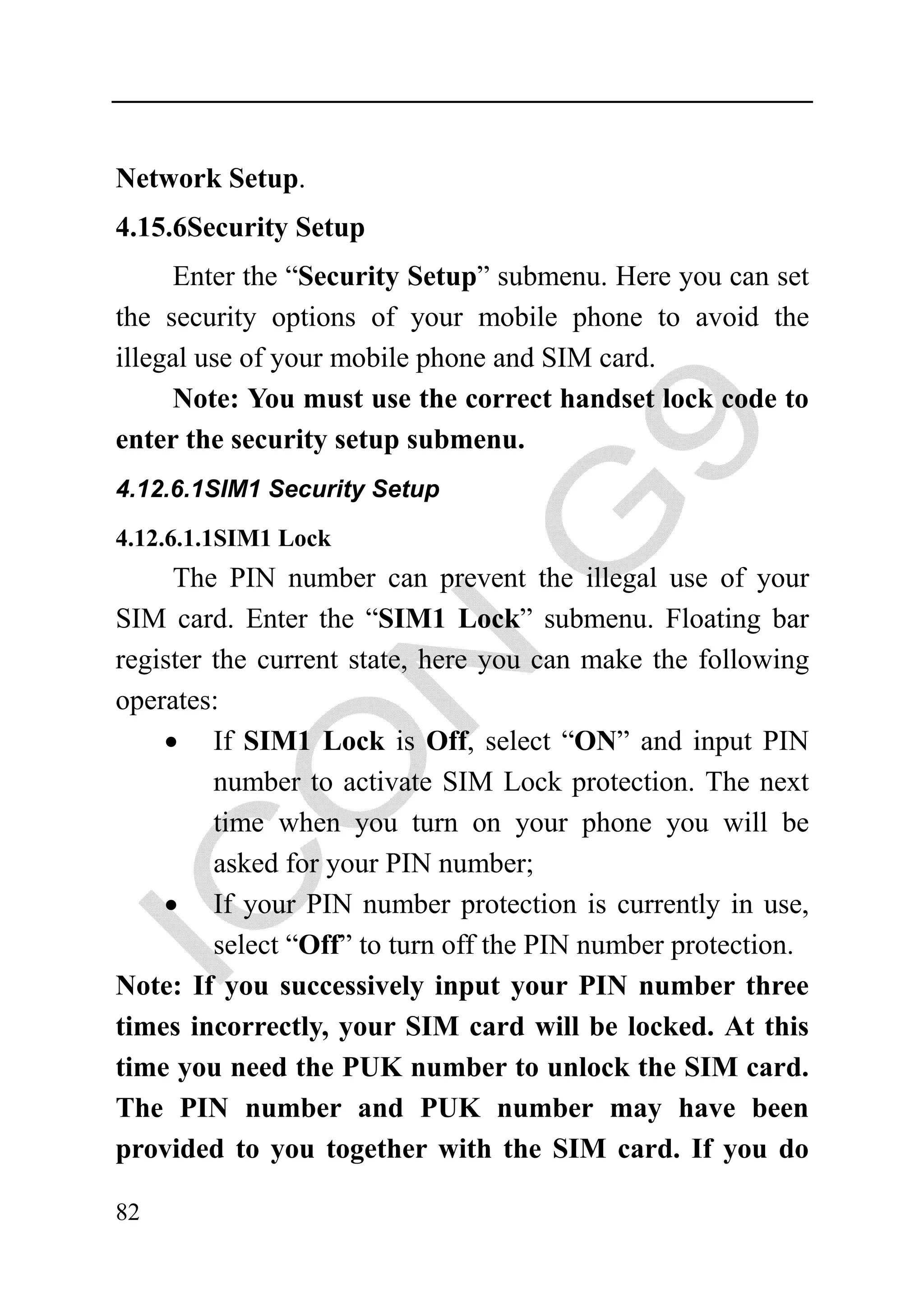 Network Setup.
4.15.6Security Setup
     Enter the “Security Setup” submenu. Here you can set
the security options of your mobile phone to avoid the
illegal use of your mobile phone and SIM card.
     Note: You must use the correct handset lock code to
enter the security setup submenu.
4.12.6.1SIM1 Security Setup

4.12.6.1.1SIM1 Lock
     The PIN number can prevent the illegal use of your
SIM card. Enter the “SIM1 Lock” submenu. Floating bar
register the current state, here you can make the following
operates:
    • If SIM1 Lock is Off, select “ON” and input PIN
         number to activate SIM Lock protection. The next
         time when you turn on your phone you will be
         asked for your PIN number;
    • If your PIN number protection is currently in use,
         select “Off” to turn off the PIN number protection.
Note: If you successively input your PIN number three
times incorrectly, your SIM card will be locked. At this
time you need the PUK number to unlock the SIM card.
The PIN number and PUK number may have been
provided to you together with the SIM card. If you do

82
 