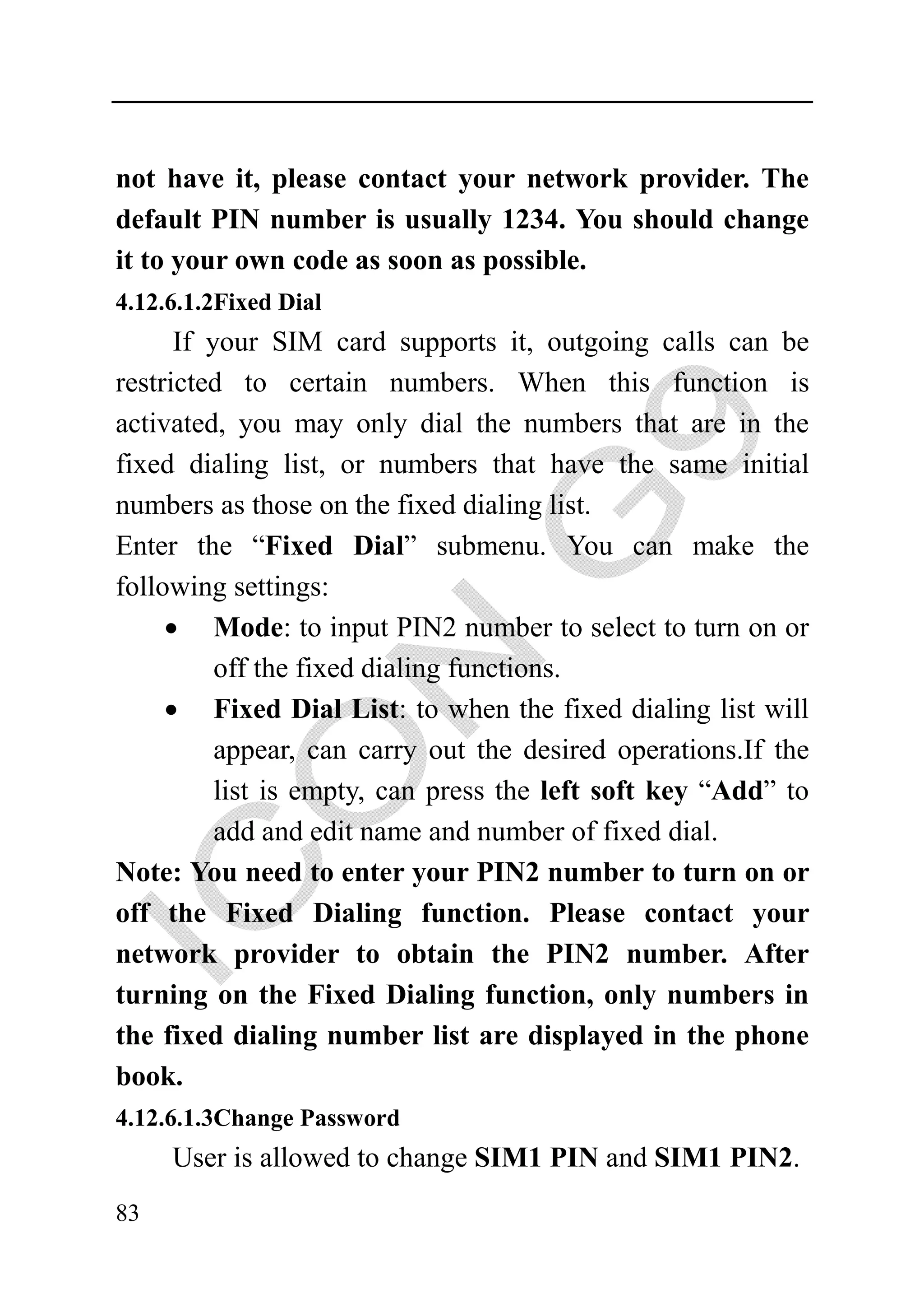 not have it, please contact your network provider. The
default PIN number is usually 1234. You should change
it to your own code as soon as possible.
4.12.6.1.2Fixed Dial
      If your SIM card supports it, outgoing calls can be
restricted to certain numbers. When this function is
activated, you may only dial the numbers that are in the
fixed dialing list, or numbers that have the same initial
numbers as those on the fixed dialing list.
Enter the “Fixed Dial” submenu. You can make the
following settings:
     • Mode: to input PIN2 number to select to turn on or
          off the fixed dialing functions.
     • Fixed Dial List: to when the fixed dialing list will
          appear, can carry out the desired operations.If the
          list is empty, can press the left soft key “Add” to
          add and edit name and number of fixed dial.
Note: You need to enter your PIN2 number to turn on or
off the Fixed Dialing function. Please contact your
network provider to obtain the PIN2 number. After
turning on the Fixed Dialing function, only numbers in
the fixed dialing number list are displayed in the phone
book.
4.12.6.1.3Change Password
     User is allowed to change SIM1 PIN and SIM1 PIN2.
83
 