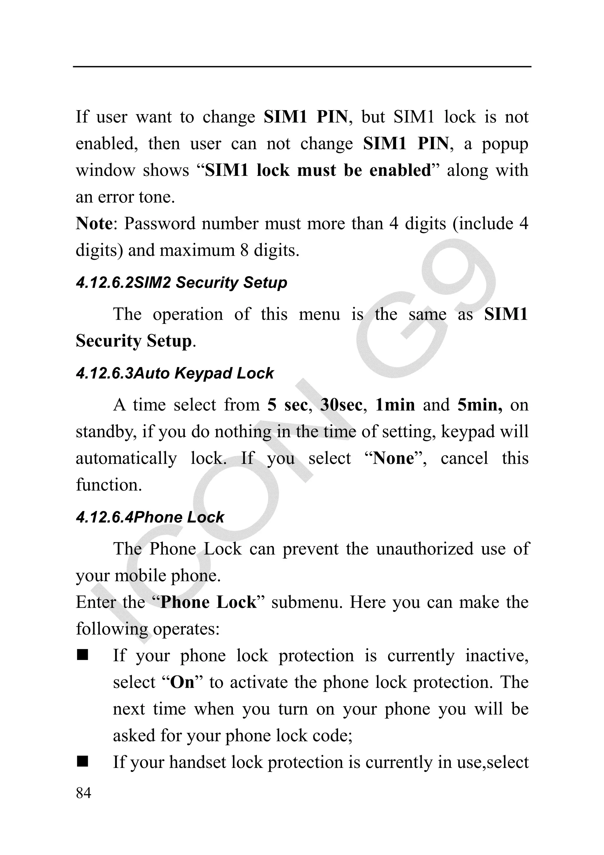 If user want to change SIM1 PIN, but SIM1 lock is not
enabled, then user can not change SIM1 PIN, a popup
window shows “SIM1 lock must be enabled” along with
an error tone.
Note: Password number must more than 4 digits (include 4
digits) and maximum 8 digits.
4.12.6.2SIM2 Security Setup

    The operation of this menu is the same as SIM1
Security Setup.
4.12.6.3Auto Keypad Lock

     A time select from 5 sec, 30sec, 1min and 5min, on
standby, if you do nothing in the time of setting, keypad will
automatically lock. If you select “None”, cancel this
function.
4.12.6.4Phone Lock

     The Phone Lock can prevent the unauthorized use of
your mobile phone.
Enter the “Phone Lock” submenu. Here you can make the
following operates:
     If your phone lock protection is currently inactive,
     select “On” to activate the phone lock protection. The
     next time when you turn on your phone you will be
     asked for your phone lock code;
     If your handset lock protection is currently in use,select
84
 
