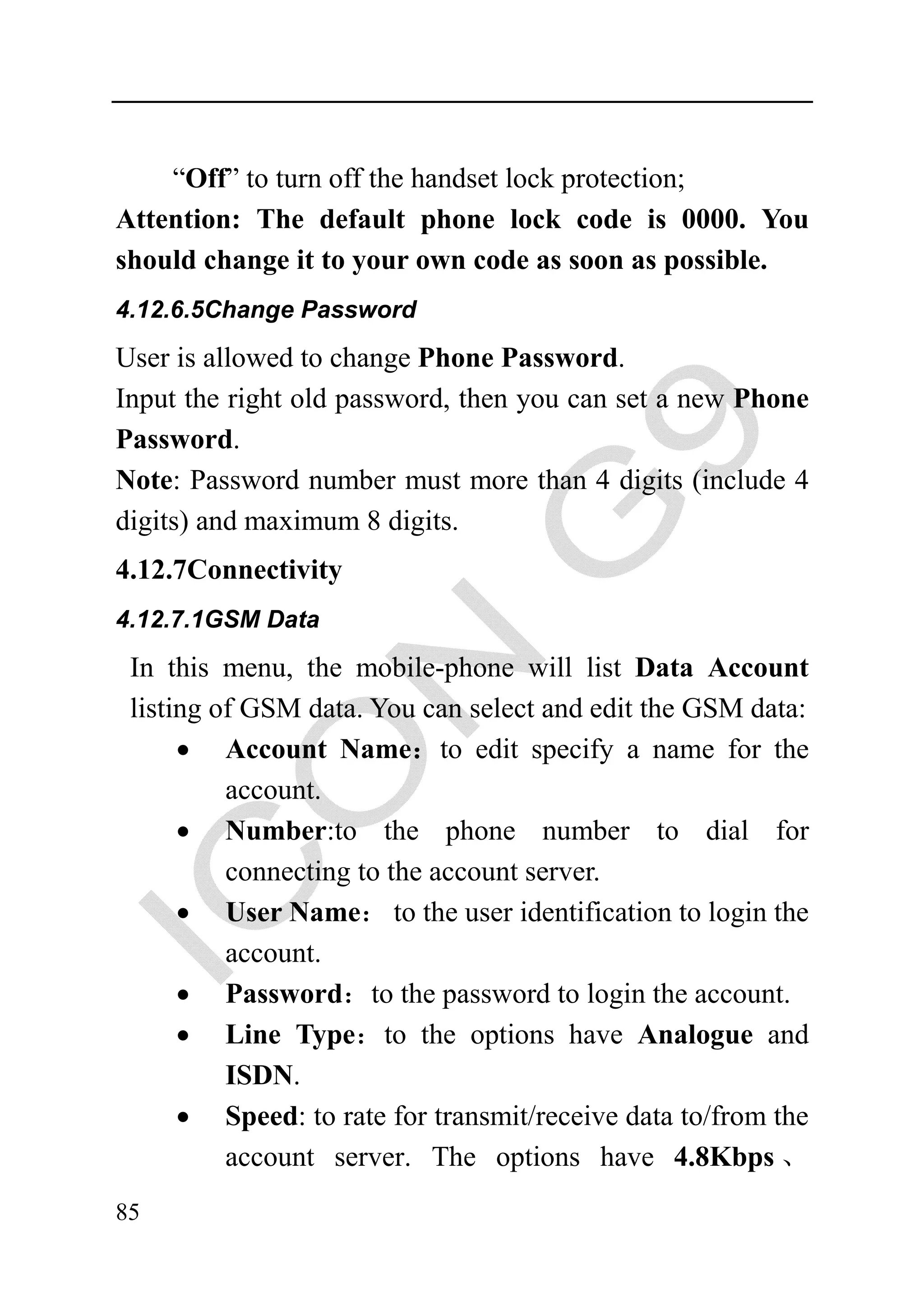 “Off” to turn off the handset lock protection;
Attention: The default phone lock code is 0000. You
should change it to your own code as soon as possible.
4.12.6.5Change Password

User is allowed to change Phone Password.
Input the right old password, then you can set a new Phone
Password.
Note: Password number must more than 4 digits (include 4
digits) and maximum 8 digits.
4.12.7Connectivity
4.12.7.1GSM Data

 In this menu, the mobile-phone will list Data Account
 listing of GSM data. You can select and edit the GSM data:
      • Account Name：to edit specify a name for the
          account.
      • Number:to the phone number to dial for
          connecting to the account server.
      • User Name： to the user identification to login the
          account.
      • Password：to the password to login the account.
      • Line Type：to the options have Analogue and
          ISDN.
      • Speed: to rate for transmit/receive data to/from the
          account server. The options have 4.8Kbps 、
85
 