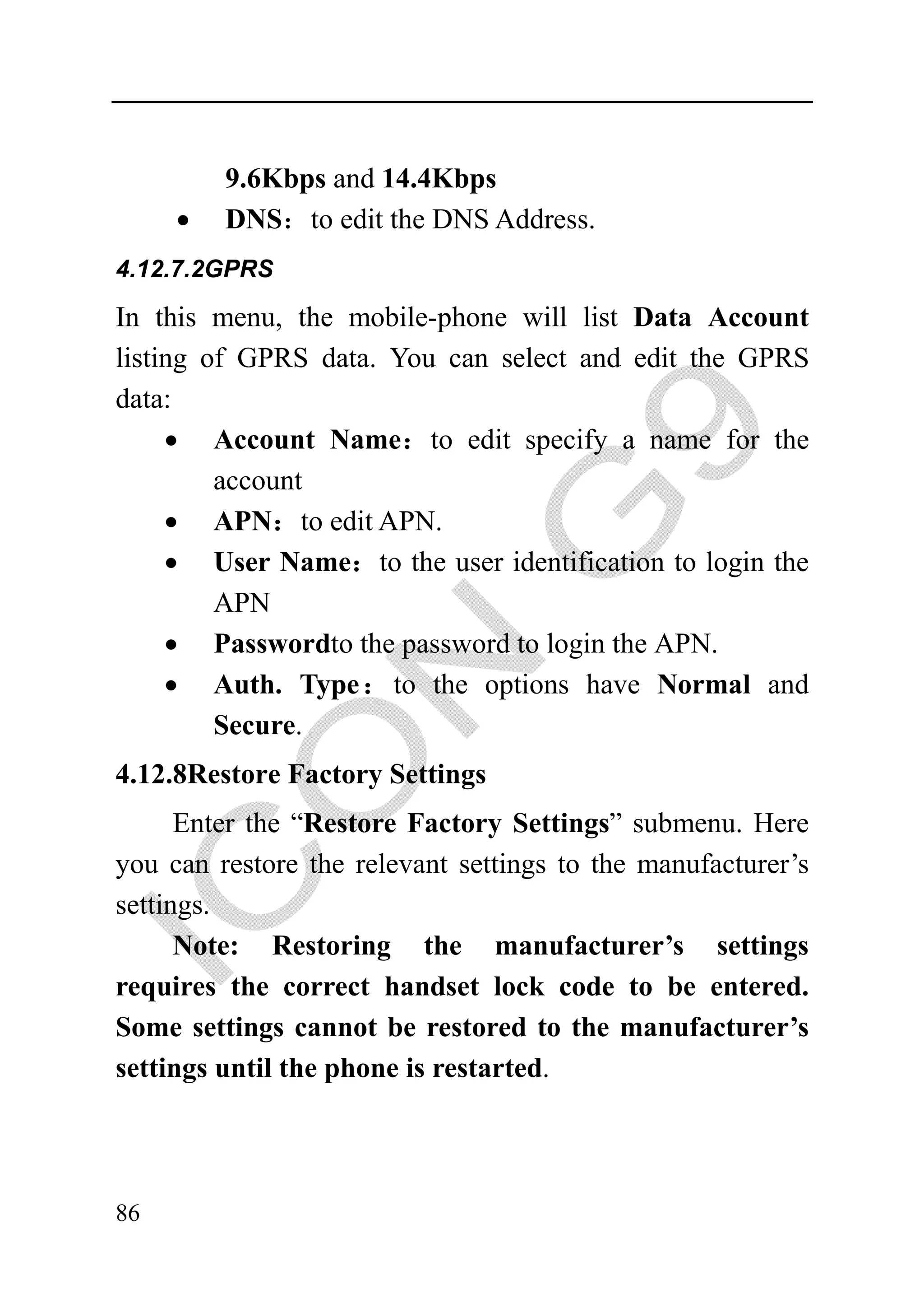 9.6Kbps and 14.4Kbps
     •   DNS：to edit the DNS Address.
4.12.7.2GPRS

In this menu, the mobile-phone will list Data Account
listing of GPRS data. You can select and edit the GPRS
data:
     • Account Name：to edit specify a name for the
         account
     • APN：to edit APN.
     • User Name：to the user identification to login the
         APN
     • Passwordto the password to login the APN.
     • Auth. Type： to the options have Normal and
         Secure.
4.12.8Restore Factory Settings
      Enter the “Restore Factory Settings” submenu. Here
you can restore the relevant settings to the manufacturer’s
settings.
      Note: Restoring the manufacturer’s settings
requires the correct handset lock code to be entered.
Some settings cannot be restored to the manufacturer’s
settings until the phone is restarted.




86
 