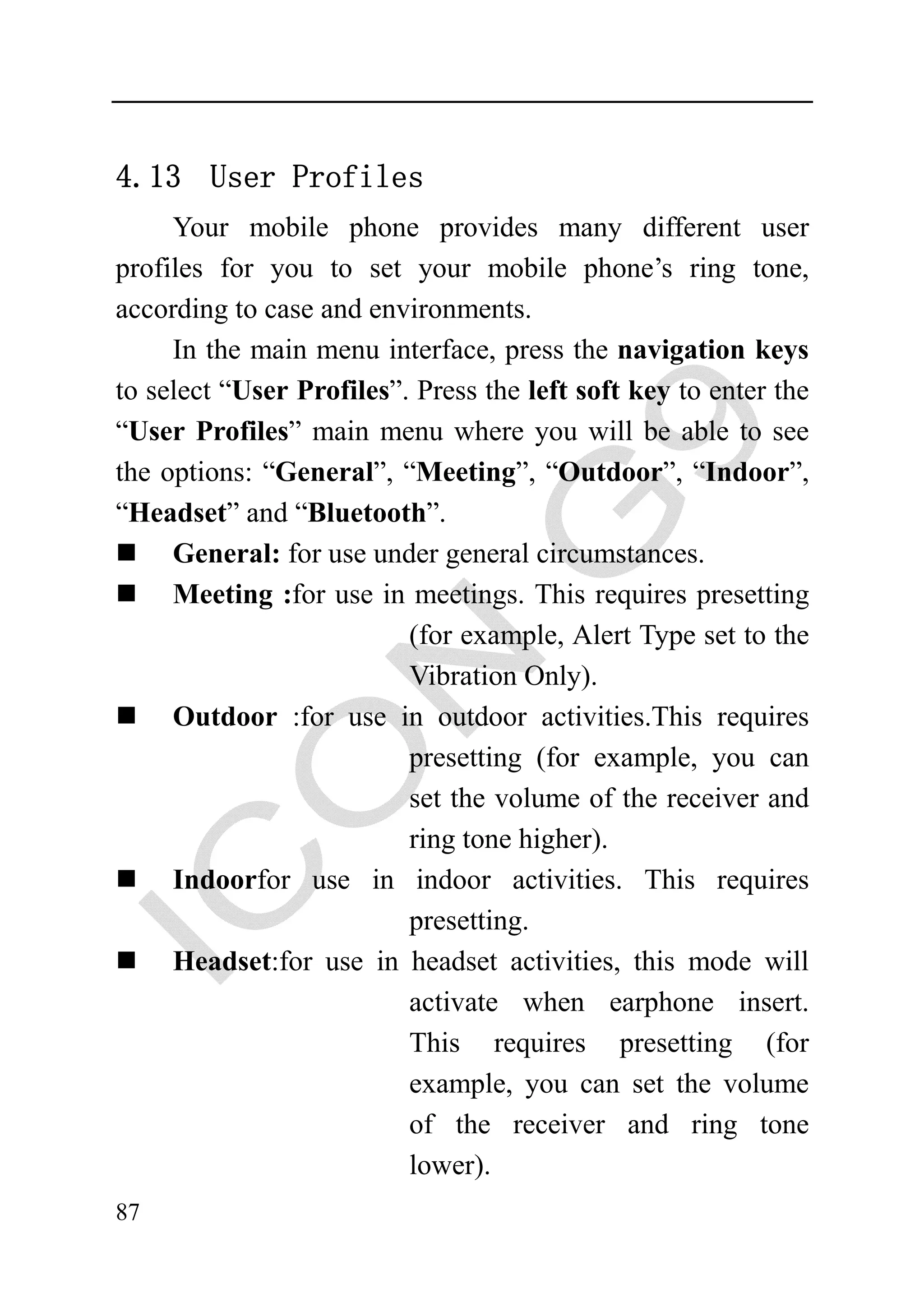 4.13 User Profiles
     Your mobile phone provides many different user
profiles for you to set your mobile phone’s ring tone,
according to case and environments.
     In the main menu interface, press the navigation keys
to select “User Profiles”. Press the left soft key to enter the
“User Profiles” main menu where you will be able to see
the options: “General”, “Meeting”, “Outdoor”, “Indoor”,
“Headset” and “Bluetooth”.
     General: for use under general circumstances.
     Meeting :for use in meetings. This requires presetting
                          (for example, Alert Type set to the
                          Vibration Only).
     Outdoor :for use in outdoor activities.This requires
                          presetting (for example, you can
                          set the volume of the receiver and
                          ring tone higher).
     Indoorfor use in indoor activities. This requires
                          presetting.
     Headset:for use in headset activities, this mode will
                          activate when earphone insert.
                          This requires presetting (for
                          example, you can set the volume
                          of the receiver and ring tone
                          lower).
87
 